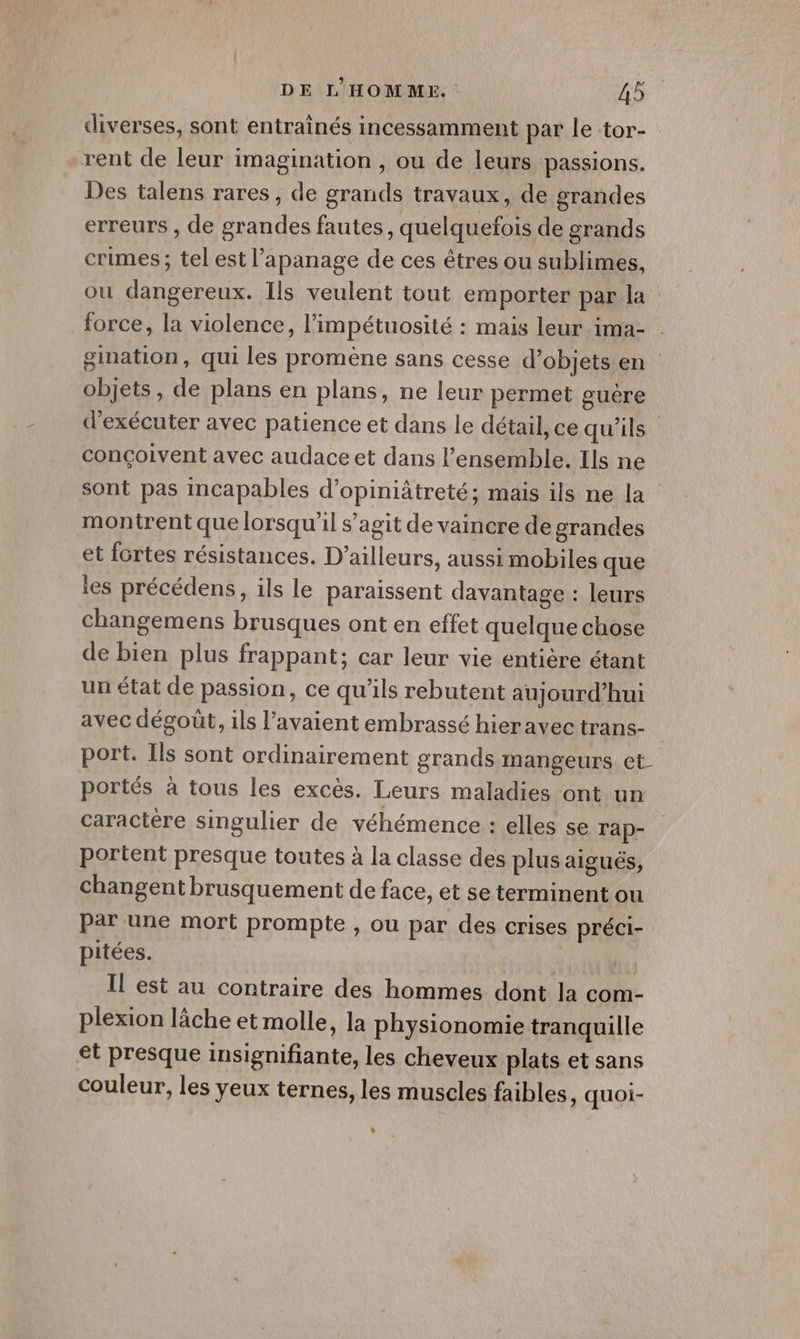 diverses, sont entrainés incessamment par le tor- rent de leur imagination , ou de leurs passions. Des talens rares, de grands travaux, de grandes erreurs , de grandes fautes , quelquefois de grands crimes ; tel est l'apanage de ces êtres ou sublimes, ou dangereux. Ils veulent tout emporter par la force, la violence, l’impétuosité : mais leur ima- gination, qui les promène sans cesse d’objets en objets, de plans en plans, ne leur permet guère d'exécuter avec patience et dans le détail, ce qu'ils conçoivent avec audace et dans l’ensemble. Ils ne sont pas incapables d’opiniâtreté; mais ils ne la montrent que lorsqu'il s’agit de vaincre de grandes et fortes résistances. D'ailleurs, aussi mobiles que les précédens, ils le paraissent davantage : leurs changemens brusques ont en effet quelque chose de bien plus frappant; car leur vie entière étant un état de passion, ce qu’ils rebutent aujourd’hui avec dégoût, ils l’avaient embrassé hieravec trans- port. Ils sont ordinairement grands mangeurs et- portés à tous les excès. Leurs maladies ont un caractère singulier de véhémence : elles se Tap- portent presque toutes à la classe des plus aigués, changent brusquement de face, et se terminent ou par une mort prompte , ou par des crises préci- pitées. TE. Il est au contraire des hommes dont la com- plexion lâche et molle, la physionomie tranquille et presque insignifiante, les cheveux plats et sans couleur, les yeux ternes, les muscles faibles, quoi- LI