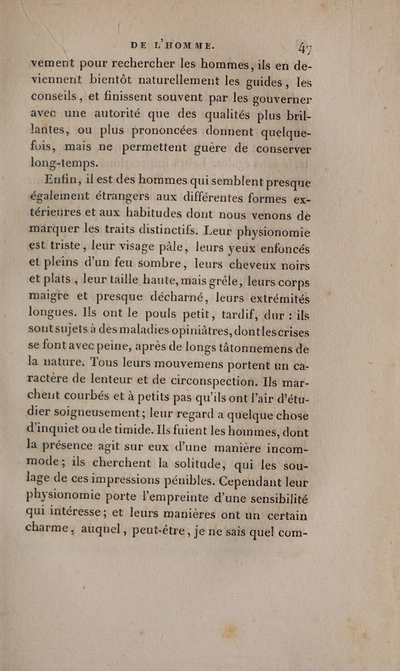 DE L'HOMME. &r; vement pour rechercher les hommes, ils en de- viennent bientôt naturellement les guides, les conseils, et finissent souvent par les gouverner avec une autorité que des qualités plus bril- lantes, ou plus prononcées donnent quelque- fois, mais ne permettent guère de conserver long-temps. Enfin, 1lest des hommes qui semblent presque également étrangers aux différentes formes ex- térieures et aux habitudes dont nous venons de marquer les traits distinctifs. Leur physionomie est triste, leur visage pâle, leurs yeux enfoncés et pleins d’un feu sombre, leurs cheveux noirs et plats, leur taille haute, mais grêle, leurs corps maigre et presque décharné, leurs extrémités longues. Ils ont le pouls petit, tardif, dur : ils sout sujets à des maladies opiniâtres, dontlescrises se font avec peine, après de longs tâtonnemens de la nature, Tous leurs mouvemens portent ün ca- ractère de lenteur et de circonspection. Ils mar- cheut courbés et à petits pas qu'ils ont l'air d’étu- dier soigneusement ; leur regard a quelque chose d’inquiet ou de timide. Ils fuient les hom mes, dont la présence agit sur eux d’une manière incom- mode; ils cherchent la solitude, qui les sou- lage de ces impressions pénibles. Cependant leur physionomie porte l'empreinte d’une sensibilité qui intéresse; et leurs manières ont un certain charme, auquel, peut-être, je ne sais quel com-