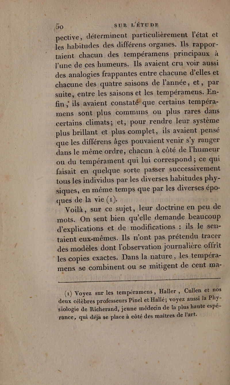 ective, déterminent particulièrement l’état et les habitudes des différens organes. Ils rappor- taient chacun des tempéramens principaux à l’une de ces humeurs. Ils avaient cru VOIr aussi des analogies frappantes entre chacune d’elles et chacune des quatre saisons de l’année, et, par suite, entre les saisons et les tempéramens. En- fin ; ils avaient constaté’ que certains tempéra- mens sont plus communs ou plus rares dans certains climats; et, pour rendre leur système plus brillant et plus complet, ils avaient pensé que les différens âges pouvaient venir s'y ranger dans le même ordre, chacun à côté de l'humeur ou du tempérament qui lui correspond; ce qui faisait en quelque sorte passer successivement tous Les individus par les diverses habitudes phy- siques, en même temps que par les diverses épo- ques de la vie (£).. Voilà, sur ce sujet, leur doctrine en peu de mots. On sent bien qu’elle demande beaucoup d'explications et de modifications : ils le sen- taient eux-mêmes. Ils n’ont pas prétendu tracer des modèles dont l'observation journalière offrit les copies exactes. Dans la nature, les tempéra- mens se combinent ou se mitigent de cent ma- LOI AUD MNNEN DAMES AN De TIRCNON, QHEORERREERRESS (1) Voyez sur les tempéramens, Haller , Cullen et nos deux célèbres professeurs Pinel et Hallé; voyez aussi la Phy- siologie de Richerand, jeune médecin de la plus haute espé- rance, qui déjà se place à côté des maitres de l’art.