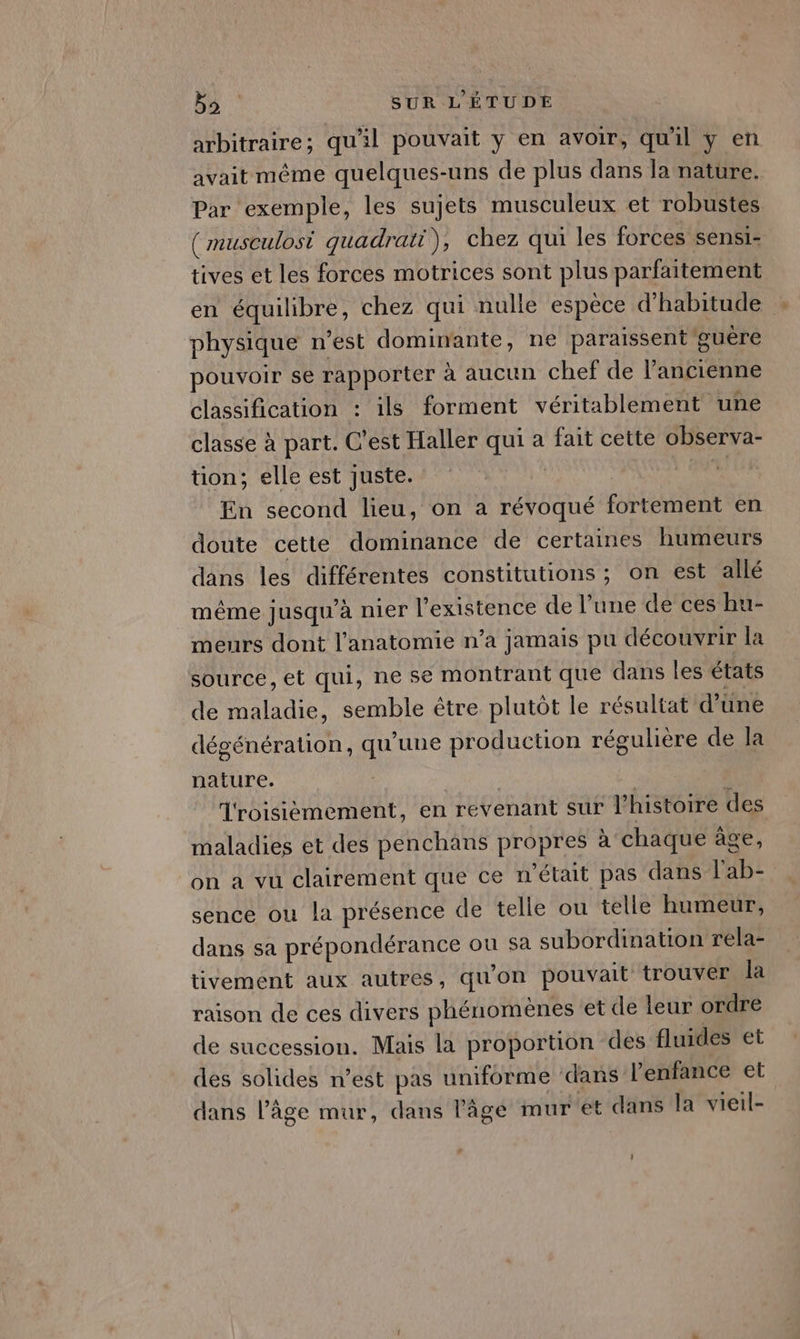 arbitraire; qu'il pouvait y en avoir, qu'il y en avait même quelques-uns de plus dans la nature. Par exemple, les sujets musculeux et robustes (musculosi quadrati), chez qui les forces sensi- tives et les forces motrices sont plus parfaitement en équilibre, chez qui nulle espèce d'habitude physique n'est dominante, ne paraissent guère pouvoir se rapporter à aucun chef de l’ancienne classification : ils forment véritablement une classe à part. C’est Haller qui à fait cette observa- tion; elle est juste. | DUR En second lieu, on a révoqué fortement en doute cette dominance de certaines humeurs dans les différentes constitutions ; on est allé même jusqu'à nier l'existence de l’une de ces hu- meurs dont l'anatomie n’a jamais pu découvrir la source, et qui, ne se montrant que dans les états de maladie, semble être plutôt le résultat d’üne dégénération, qu’une production régulière de la nature. | Troisièmement, en revenant sur l’histoire des maladies et des penchans propres à chaque âge, on a vu clairement que ce n'était pas dans l'ab- sence ou la présence de telle ou telle humeur, dans sa prépondérance ou sa subordination rela- tivement aux autres, qu'on pouvait trouver la raison de ces divers phénomènes et de leur ordre de succession. Mais la proportion des fluides et des solides n’est pas uniforme dans l'enfance et dans l’âge mur, dans l’âge mur et dans la vieil-
