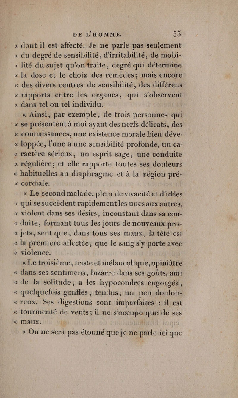 « dont il est affecté. Je ne parle pas seulement « du degré de sensibilité, d’irritabilité, de mobi- « lité du sujet qu'on‘traite, degré qui détermine « la dose et le choix des remèdes; mais encore « des divers centres de sensibilité, des différens « rapports entre les organes, qui s’observent « dans tel ou tel individu. .« Ainsi, par exemple, de trois personnes qui _« se présentent à moi ayant des nerfs délicats, des « connaissances, une existence morale bien déve- « loppée, l’une a une sensibilité profonde, un ea- « ractère sérieux, un esprit sage, une conduite « régulière; et elle rapporte Mdr ses douleurs « Liléneles au D RaeITÉ et à la région pré- « cordiale. « Le second malade, plein de vivacité et d'idées « qui sesuccèdent rapidement les unes aux autres, « violent dans ses désirs, inconstant dans sa con- « duite, formant tous les jours de nouveaux pro- « jets, sent que, dans tous ses maux, la tête est « la premiere affectée, que le sang s’y porte avec « violence. « Le troisième, triste et mélancolique, opiniâtre « dans ses sentimens, bizarre dans sés goûts, ami « de la solitude, a les hypocondres engorgés, « quelquefois gonflés, tendus, un peu doulou- «reux. Ses digestions sont imparfaites : il est « tourmenté de vents; il ne s’occupe/que de ses «€ MaUXx. « On ne sera pas étonné que je ne parle ici que