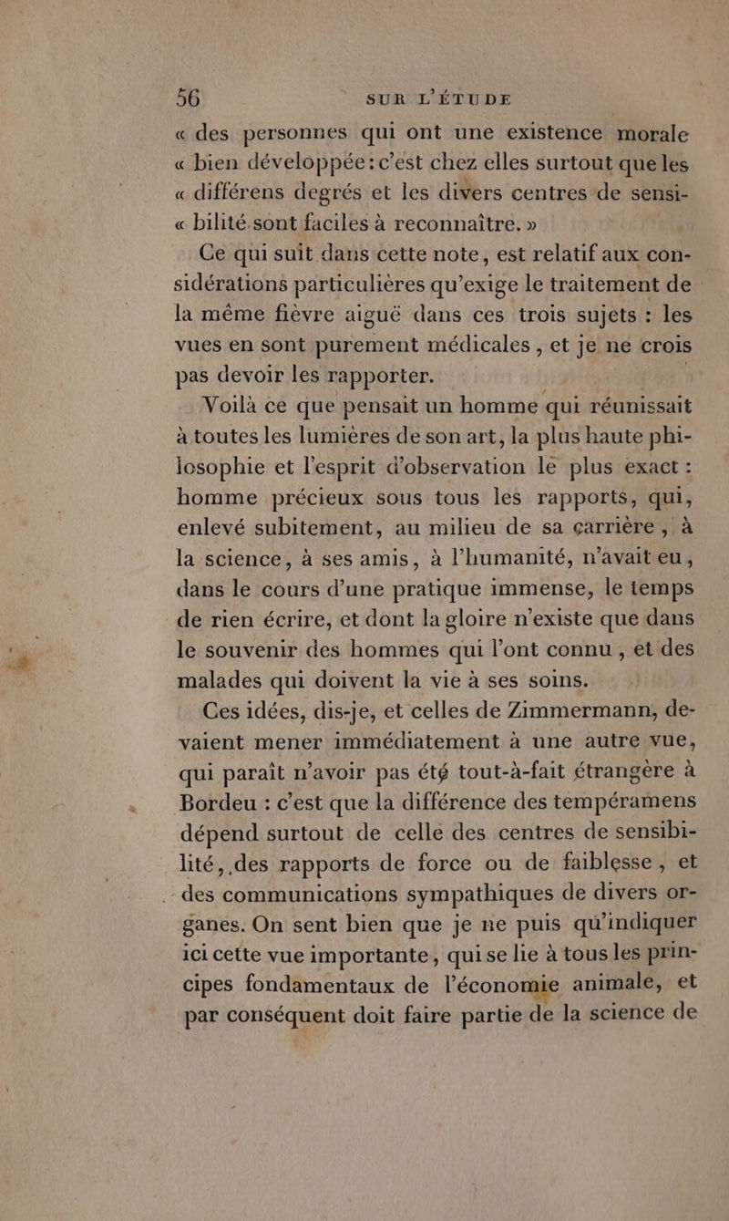« des personnes qui ont une existence morale « bien développée: c'est chez elles surtout que les « différens degrés et les divers centres de sensi- « bilité.sont faciles à reconnaître. » Ce qui suit dans cette note, est relatif aux con- sidérations particulières qu’exige le traitement de la même fièvre aiguë dans ces trois sujets : les vues en sont purement médicales , et je ne crois pas devoir les rapporter. | Voilà ce que pensait un homme qui réunissait à toutes les lumières de son art, la plus haute phi- losophie et l'esprit d'observation le plus exact : homme précieux sous tous les rapports, qui, enlevé subitement, au milieu de sa çarrière , à la science, à ses amis, à l'humanité, n'avait eu, dans le cours d’une pratique immense, le temps de rien écrire, et dont la gloire n'existe que dans le souvenir des hommes qui l'ont connu , et des malades qui doivent la vie à ses soins. Ces idées, dis-je, et celles de Zimmermann, de- vaient mener immédiatement à une autre vue, qui paraît n’avoir pas été tout-à-fait étrangère à Bordeu : c’est que la différence des tempéramens dépend surtout de celle des centres de sensibi- lité, des rapports de force ou de faiblesse, et ganes. On sent bien que je ne puis qu'indiquer ici cette vue importante, quise lie à tous les prin- cipes fondamentaux de l’économie animale, et