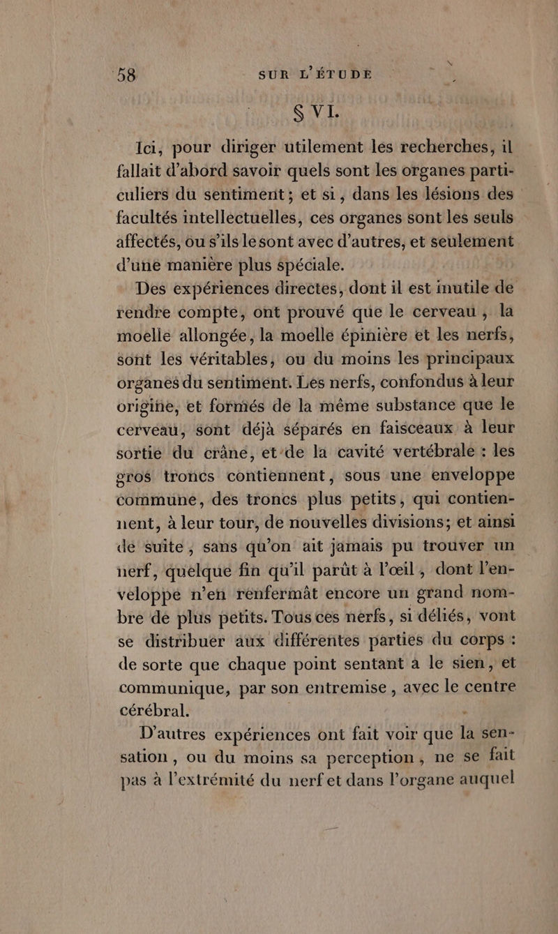 S VI Ici, pour diriger utilement les recherches, il fallait d'abord savoir quels sont les organes parti- culiers du sentimenit ; et s1, dans les lésions des facultés intellectuelles, ces organes sont les seuls affectés, ou s'ils Le sont avec d’autres, et seulement d’une manière plus Spéciale. Des expériences directes, dont il est imutile de rendre compte, ont prouvé que le cerveau , la moelle allongée, la moelle épinière et les nerfs, sont les véritables, ou du moins les principaux organes du sentiment. Les nerfs, confondus à leur origine, et formés de la même substance que le cerveau, Sont déjà séparés en faisceaux à leur sortie du crâne, et’de la cavité vertébrale : les oro$ troncs contiennent, sous une enveloppe commune, des troncs plus petits, qui contien- nent, à leur tour, de nouvelles divisions; et ainsi de suite, sans qu'on ait jamais pu trouver un nerf, Ne fin qu'il parût à l'œil, dont l’en- VASE n’en renfermât encore un grand nom- bre de plus petits. Tous ces nerfs, si déliés, vont se distribuer aux différentes parties du corps : de sorte que chaque point sentant à le sien, et communique, par son entremise , avec le centre cérébral. | D'autres expériences ont fait voir que la sen- sation , où du moins sa perception, ne se fait pas à l’extrémité du nerf et dans l'organe auquel