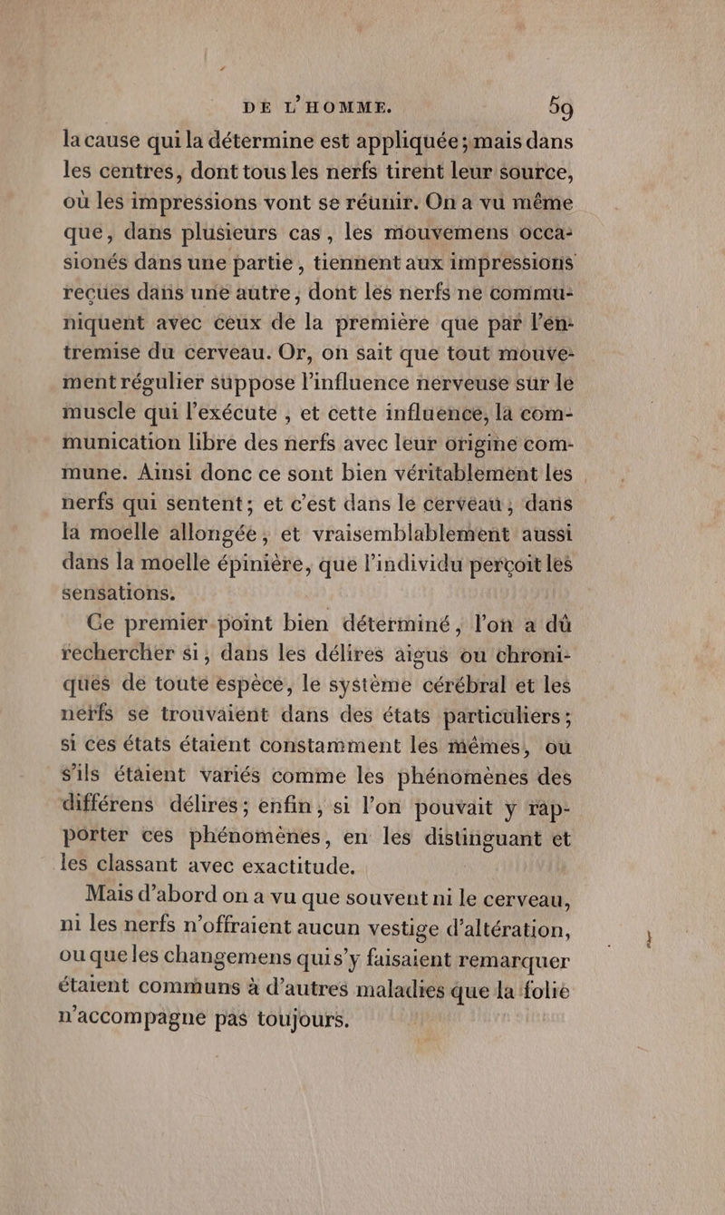 la cause qui la détermine est appliquée 5mais dans les centres, dont tous les nerfs tirent leur source, ou les impressions vont se réunir. On a vu même que, dans plusieurs cas, les mouvemens occa- recues dans une autre, dont lés nerfs ne commu: niquent avec Ceux de la premiere que par l’en: tremise du cerveau. Or, on sait que tout mouve- ment régulier suppose l’influence nerveuse sur le muscle qui l’exécute , et cette influence, là com- mumication libre des nerfs avec leur origme com- nerfs qui sentent; et c'est dans le cerveau; dans la moelle allongée, ét vraisemblablement aussi dans la moelle épinière, que l'individu FLE les sensations. Ce premier point bien déterminé, l'on à dû rechercher si, dans les délires aigus ou chroni- ques de toute espèce, le système cérébral et les néfrfs se trouvaiént dans des états particuliers ; si ces états étaient constamment les mêmes, ou s'ils étaient variés comme les phénomènes des différens délires; enfin, si l’on pouvait y rap- porter ces phénomènes, en les distinguant et les classant avec exactitude. Mais d’abord on a vu que souvent ni le cerveau, ni les nerfs n’offraient aucun vestige d’altération, ou que les changemens quis’ y faisaient remarquer étalent communs à d’autres maladies que la folie n ‘accompagne pas toujours. exe