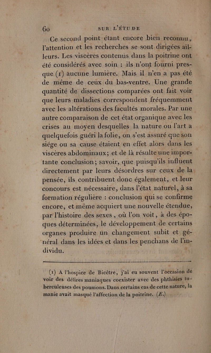 Ce second point étant encore bien reconnu, l'attention et les recherches se sont dirigées ail- leurs. Les viscères contenus dans la poitrine ont été considérés avec soin : ils n’ont fourni pres- que (1) aucune lumière. Mais 1l n'en a pas été de même de ceux du bas-ventre. Une grande quantité de dissections comparées ont fait voir que leurs maladies correspondent fréquemment avec les altérations des facultés morales. Par une autre comparaison de cet état organique avec les crises au moyen desquelles la nature ou l’art a quelquefois guéri la folie, on s’est assuré que son siége ou sa cause étaient en effet alors dans les viscères abdominaux; et de là résulte une impor- tante conclusion; savoir, que puisqu'ils influent directement par leurs désordres sur ceux de la pensée, ils contribuent donc également, et leur concours est nécessaire, dans l’état naturel, à sa formation régulière : conclusion qui se confirme encore, et même acquiert une nouvelle étendue, par l’histoire des sexes , où l’on voit, à des épo- ques déterminées, le développement de certains organes produire un changement subit et gé- ‘néral dans les idées et dans les penchans de lin- dividu. eh (1) A l’hospice de Bicètre, j'ai eu souvent l’occasion de voir des délires maniaques coexister avec des phthisies tu- berculeuses des poumons. Dans certains cas de cette nature, la manie avait masqué l'affection de la poitrine. (Æ£.)