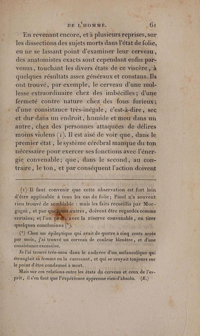 En revenant encore, et à plusieurs reprises, sur les dissections des sujets morts dans l’état de folie, en ne se lassant point d'examiner leur cerveau, des anatomistes exacts sont cependant enfin par- venus, touchant les divers états de ce viscère, à quelques résultats assez généraux et constans. Ils ont trouvé, par exemple, le cerveau d’une mol- lesse extraordinaire chez des imbécilles ; d’une fermeté contre nature chez des fous furieux; d'une consistance très-inégale, c’est-à-dire, sec et dur dans un endroit, humide et mou dans un autre, chez des personnes attaquées de délires moins violens {1). Il est aisé de voir que, dans le premier état , lesystème cérébral manque du ton nécessaire pour exercer ses fonctions avec l’éner- gie convenable; que, dans le second, au con- traire , le ton, et par conséquent l’action doivent (1) Il faut convenir que cette observation est fort loin d’être applicable à tous les cas de folie; Pinel n’a souvent rien trouvé de semblable : mais les faits recueillis par Mor- gagni, et par qu certains; et l’on pédt, avec la réserve convenable, en tirer autres, doivent être régardés comme quelques conclusions ). (*) Chez un épileptique qui avait de quatre à cinq cents accès par mois, j'ai trouvé un cerveau de couleur bleuâtre, et d’une consistance excessive. W Je l'ai trouvé très-mou dans le cadavre d'un mélancolique qui étranglait sa femme en la caressant, et qui se croyait toujours sur le point d’être condamné à mort. Mais sur ces relations entre les états du cerveau et ceux de l'es- prit, ils’en faut que l'expérience apprenne rien d’absolu. (E.)