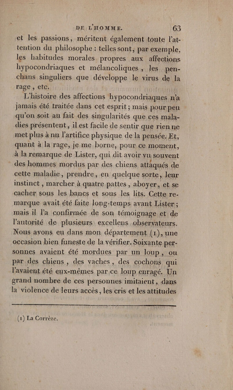 et les passions, méritent également toute l’at- tention du philosophe : telles sont, par exemple, les habitudes morales propres aux affections hypocondriaques et mélancoliques, les pen- chans singuliers que développe le virus de la rage , etc. | | | L'histoire des affections hypocondriaques n’a jamais été traitée dans cet esprit; mais pour peu qu'on soit au fait des singularités que ces mala- dies présentent, 1l est facile de sentir que rien ne met plus à nu l’artifice physique de la pensée. Et, quant à la rage, je me borne, pour ce moment, à la remarque de Lister, qui dit avoir vu souvent des hommes mordus par des chiens attaqués de cette maladie, prendre, en quelque sorte, leur instinct , marcher à quatre pattes , aboyer, et se cacher sous les bancs et sous les lits. Cette re- marque avait été faite long-temps avant Lister ; mais 1l la confirmée de son témoignage et de l'autorité de plusieurs excellens observateurs. Nous avons eu dans mon département (1), une occasion bien funeste de la vérifier. Soixante per- sonnes avaient été mordues par un loup, ou par des chiens , des vaches, des cochons qui l'avaient été eux-mêmes parce loup enragé. Un grand nombre de ces personnes imitaient , dans la violence de leurs accès, les cris et les attitudes om een ee (1) La Corrèze.