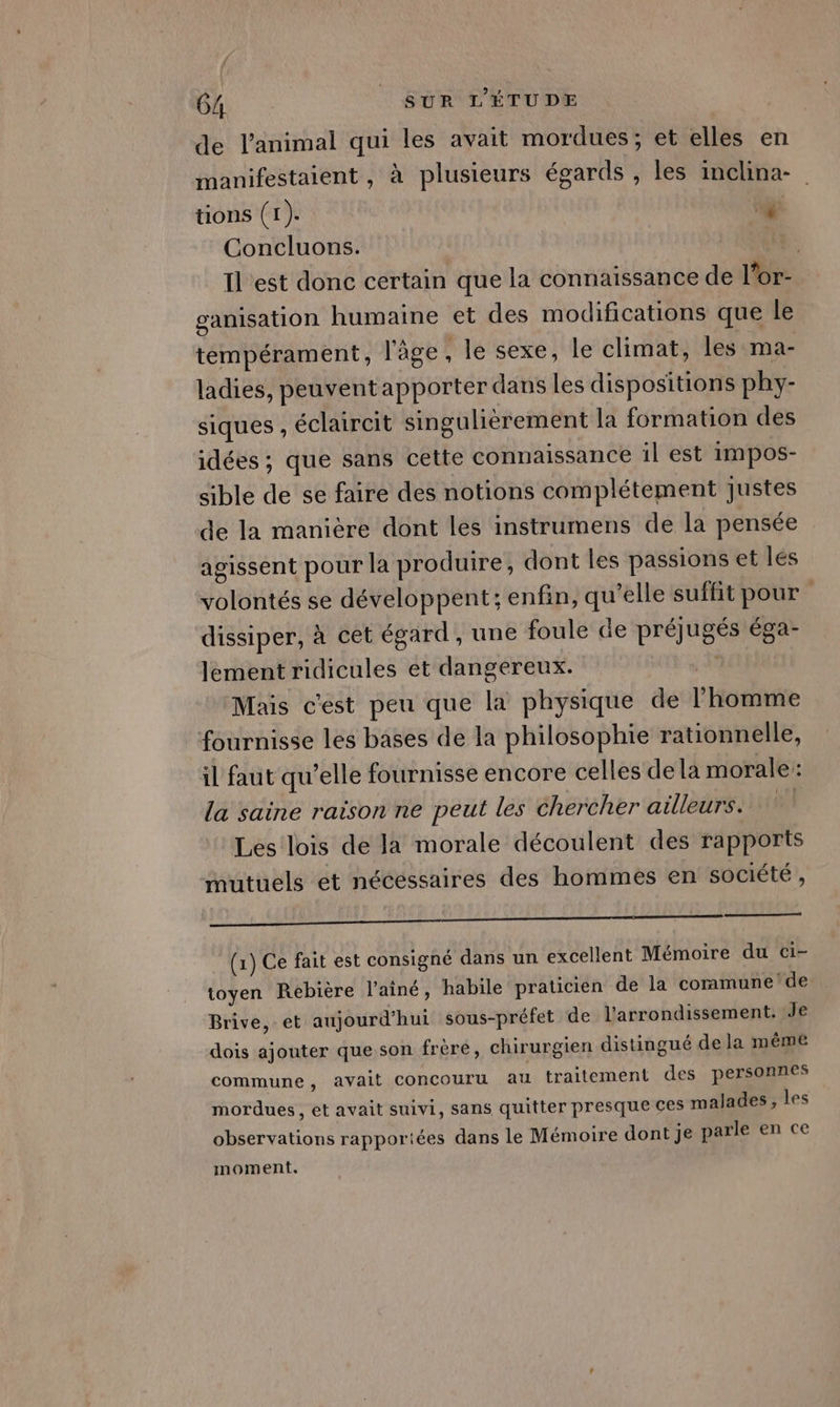 de l'animal qui les avait mordues; et elles en manifestaient , à plusieurs égards , les inclina- tions (1). ge Concluons. Il est donc certain que la connaissance de l'or ganisation humaine et des modifications que le tempérament, l'âge, le sexe, le climat, les ma- ladies, peuventapporter dans les dispositions phy- siques , éclaireit singulièrement la formation des idées ; que sans cette connaissance il est impos- sible de se faire des notions complétement Justes de la manière dont les instrumens de la pensée agissent pour la produire, dont les passions et les volontés se développent; enfin, qu'elle suffit pour dissiper, à cet égard, une foule de préjugés éga- lement ridicules et dangereux. P Mais c'est peu que la physique de l'homme fournisse les bases de la philosophie rationnelle, il faut qu’elle fournisse encore celles dela morale: la saine raison ne peut les chercher ailleurs. Les lois de la morale découlent des rapports mutuels et nécessaires des hommes en société, (1) Ce fait est consigné dans un excellent Mémoire du ci- toyen Rebière l’ainé, habile praticien de la coramune de Brive, et aujourd'hui sous-préfet de l'arrondissement. Je dois ajouter que son frère, chirurgien distingué de la même commune, avait concouru au traitement des personnes mordues, et avait suivi, sans quitter presque ces malades, les observations rapportées dans le Mémoire dont je parle en ce moment.
