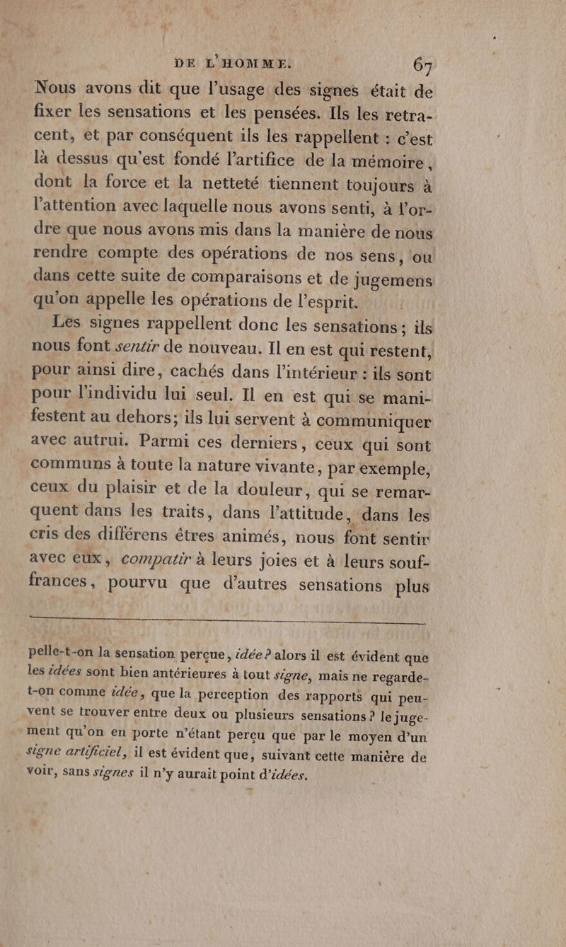_ Nous avons dit que l'usage des signes était de fixer les sensations et les pensées. Ils les retra- cent, et par conséquent ils les rappellent : c’est là dessus qu'est fondé l’artifice de la mémoire , dont la force et la netteté tiennent toujours à l'attention avec laquelle nous avons senti, à l’or- dre que nous avons mis dans la manière de nous rendre compte des opérations de nos sens, ‘ou dans cette suite de comparaisons et de jugemens qu'on appelle les opérations de l'esprit. Les signes rappellent donc les sensations : ils nous font sertir de nouveau. Il en est qui restent, pour ainsi dire, cachés dans l’intérieur : ils sont pour l'individu lui seul. Il en est qui se mani- festent au dehors; ils lui servent à communiquer avec autrui. Parmi ces derniers, ceux qui sont communs à toute la nature vivante, par exemple, ceux du plaisir et de la douleur, qui se remar- quent dans les traits, dans l'attitude , dans les cris des différens êtres animés, nous font sentir avec eux, compatir à leurs joies et à leurs souf- frances , pourvu que d’autres sensations plus nn pelle-t-on la sensation perçue, sdée ? alors il est évident que les idées sont bien antérieures à tout signe, mais ne regarde- t-on comme idée, que la perception des rapports qui peu- vent se trouver entre deux ou plusieurs sensations ? le juge- ment qu’on en porte n'étant perçu que par le moyen d’un signe artificiel, il est évident que, suivant cette manière de voir, sans signes il n’y aurait point d'idées.