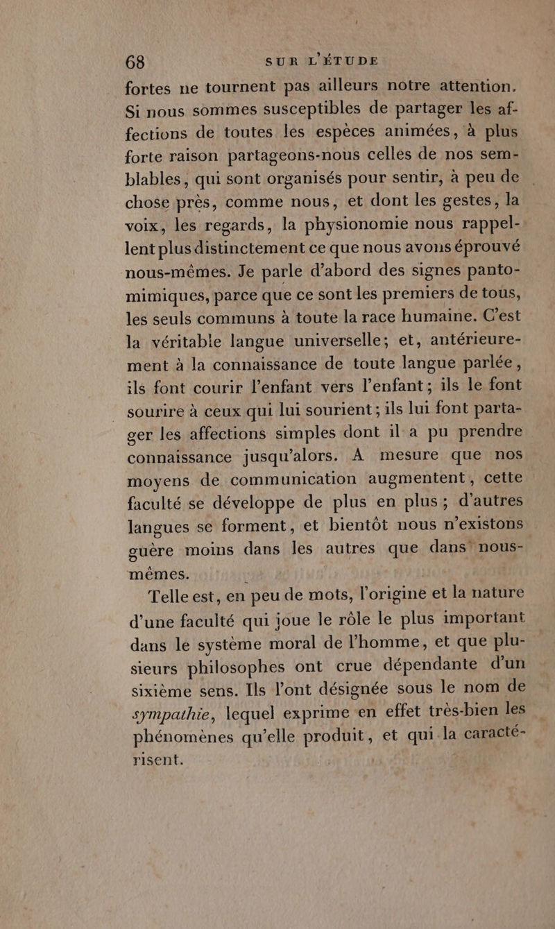 fortes ne tournent pas ailleurs notre attention. Si nous sommes susceptibles de partager les af- fections de toutes les espèces animées, à plus forte raison partageons-nous celles de nos sem- blables, qui sont organisés pour sentir, à peu de chose près, comme nous, et dont les gestes, la voix, les regards, la physionomie nous rappel- lent plus distinctement ce que nous avons éprouvé nous-mêmes. Je parle d’abord des signes panto- mimiques, parce que ce sont les premiers de tous, les seuls communs à toute la race humaine. C’est la véritable langue universelle; et, antérieure- ment à la connaissance de toute langue parlée, ils font courir l'enfant vers l'enfant; ils le font sourire à ceux qui lui sourient; ils lui font parta- ger les affections simples dont il a pu prendre connaissance jusqu'alors. À mesure que nos moyens de communication augmentent, cette faculté se développe de plus en plus; d’autres langues se forment, et bientôt nous n’existons guère moins dans Îles autres que dans’ nous- mêmes. : Telle est, en peu de mots, l'origine et la nature d'une faculté qui joue le rôle le plus important dans le système moral de l’homme, et que plu- sieurs philosophes ont crue dépendante d'un sixième sens. Ils l'ont désignée sous le nom de sympathie, lequel exprime en effet très-bien les phénomènes qu’elle produit, et qui la caracté- risent.