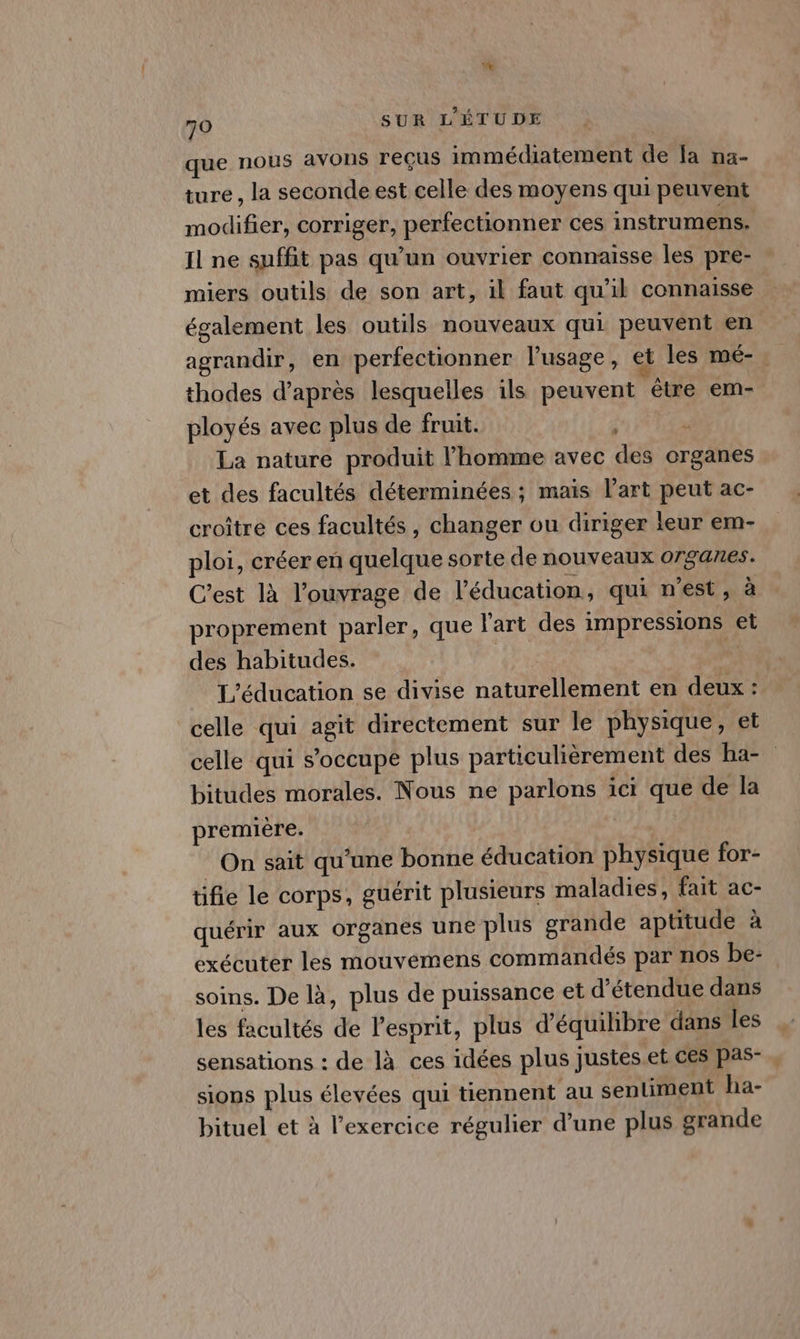 que nous avons reçus immédiatement de [a na- ture , la seconde est celle des moyens qui peuvent modifier, corriger, perfectionner ces instrumens. Il ne suffit pas qu’un ouvrier connaisse les pre- miers outils de son art, il faut qu’il connaisse également les outils nouveaux qui peuvent en agrandir, en perfectionner l'usage, et les mé-. thodes d’après lesquelles ils peuvent étre em- ployés avec plus de fruit. | ; La nature produit l’homme avec des organes et des facultés déterminées ; maïs l’art peut ac- croître ces facultés , changer ou diriger leur em- ploi, créer en quelque sorte de nouveaux organes. C'est là l'ouvrage de ’éducation, qui n’est, à proprement parler, que l'art des impressions et des habitudes. HÈ L'éducation se divise naturellement en deux : celle qui agit directement sur le physique, et celle qui s'occupe plus particulièrement des ba- bitudes morales. Nous ne parlons 1cr que de la première. On sait qu’une bonne éducation physique for- tifie le corps, guérit plusieurs maladies, fait ac- quérir aux organes une plus grande aptitude à exécuter les mouvemens commandés par nos be- soins. De là, plus de puissance et d’étendue dans les facultés de l'esprit, plus d'équilibre dans les sensations : de là ces idées plus Justes.et ces pas-,, sions plus élevées qui tiennent au sentiment ha- bituel et à l'exercice régulier d’une plus grande