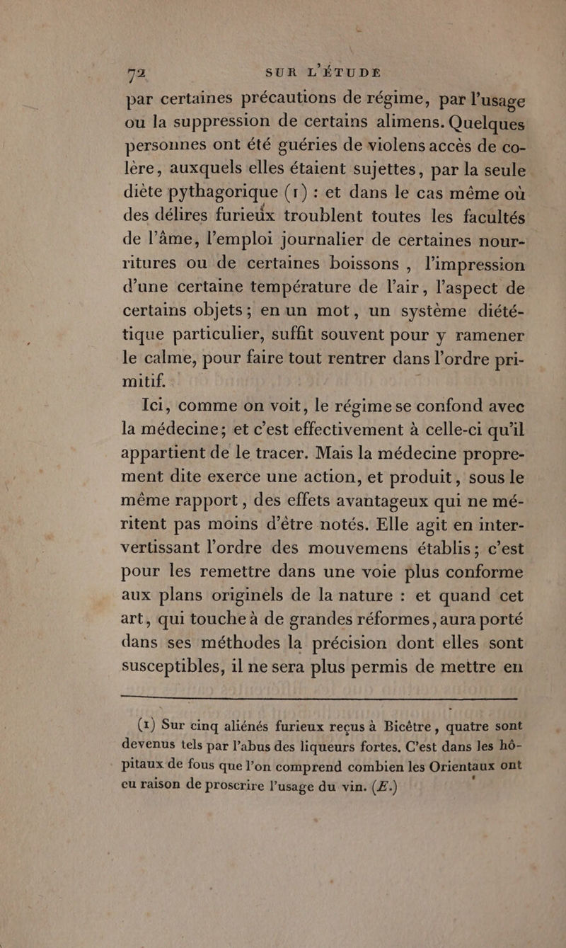 par certaines précautions de régime, par l'usage ou la suppression de certains alimens. Quelques personnes ont été guéries de wiolens accès de co- lère, auxquels elles étaient sujettes, par la seule diète pythagorique (r) : et dans le cas même où des délires furieux troublent toutes les facultés de l’âme, l'emploi journalier de certaines nour- ritures où de certaines boissons , l'impression d’une certaine température de l'air, l'aspect de certains objets; en un mot, un système diété- tique particulier, suffit souvent pour y ramener le calme, pour faire tout rentrer dans l’ordre pri- mitif. | Ici, comme on voit, le régime se confond avec la médecine; et c’est effectivement à celle-ci qu'il appartient de le tracer. Mais la médecine propre- ment dite exerce une action, et produit, sous Le même rapport, des effets avantageux qui ne mé- ritent pas moins d’être notés. Elle agit en inter- vertissant l’ordre des mouvemens établis; c’est pour les remettre dans une voie plus conforme aux plans originels de la nature : et quand cet art, qui touche à de grandes réformes , aura porté dans ses méthodes la précision dont elles sont susceptibles, il ne sera plus permis de mettre en SEE EE (x) Sur cinq aliénés furieux recus à Bicêtre, quatre sont devenus tels par l’abus des liqueurs fortes. C’est dans les hô- pitaux de fous que l’on comprend combien les Orientaux ont eu raison de proscrire l’usage du vin. (£.)