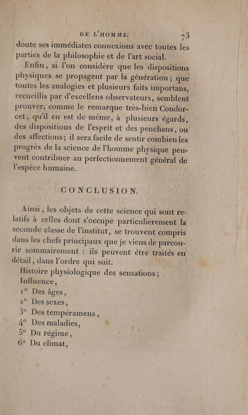 doute ses immédiates connexions avec toutes les parties de la philosophie et de l’art social. Enfin, si l’on considère que les dispositions physiques se propagent par la génération : que toutes les analogies et plusieurs faits importans, recueillis par d’excellens observateurs, semblent prouver, comme le remarque très-bien Condor- cet, qu'il en est de même, à plusieurs égards, des dispositions de l'esprit et des penchans , ou des affections; il sera facile de sentir combien les progrès de la science de l’homme physique peu- vent contribuer au perfectionnement général de l'espèce humaine. | CONCLUSION. Ainsi, les objets de cette science qui sont re- latifs à celles dont s'occupe particulièrement la dans les chefs principaux que je viens de parcou- détail, dans l’ordre qui suit. Histoire physiologique des sensations ; Influence, 1° Des âges, 2° Des sexes, 3° Des tempéramens à . 4° Des maladies, + 5° Du régime, 6° Du climat,