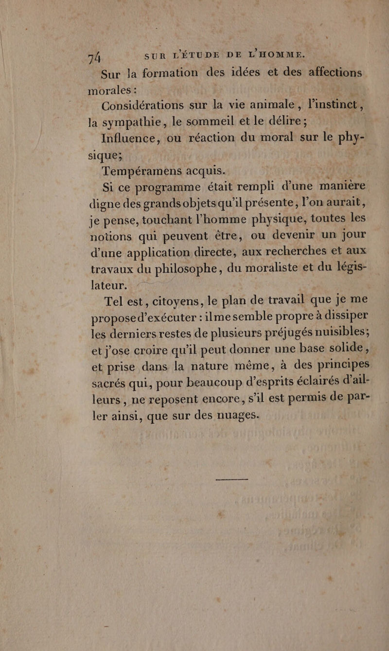 Sur la formation des idées et des affections morales: Considérations sur la vie animale, l'instinct À la sympathie, le sommeil ét le délire; fi Influence, ou réaction du moral sur le phy- sique; Tempéramens acquis. | Si ce programme était rempli d'une manière digne des grands objets qu’il présente, l’on aurait, je pense, touchant l’homme physique, toutes les notions qui peuvent être, ou devenir un Jour d’une application directe, aux recherches et aux travaux du philosophe, du moraliste et du légis- lateur. Tel est, citoyens, le plan de travail que je me proposed’exécuter : 1lme semble propre à dissiper les derniers restes de plusieurs préjugés nuisibles; et j'ose croire qu'il peut donner une base solide, et prise dans la nature même, à des principes sacrés qui, pour beaucoup d’esprits éclairés d’ail- leurs , ne reposent encore, s’il est permis de par- ler ainsi, que sur des nuages.