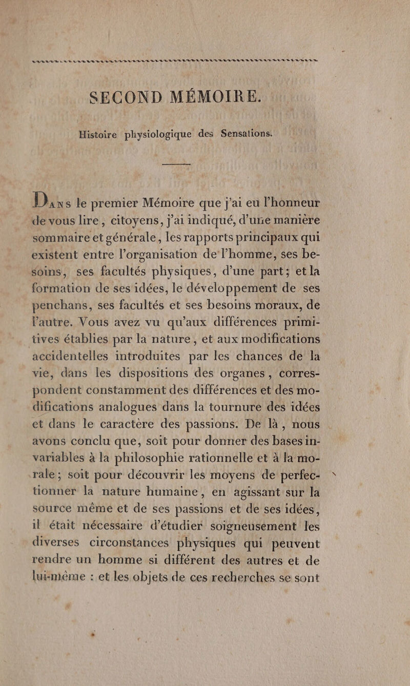 LAS LU RER ES LUE SL ER DD SL 'AD E RL LL LEE À LD D'A/R L'LR L'URL EE LES QU BE D RE LR RE D ER SECOND MÉMOIRE. Histoire physiologique des Sensations. D, s le premier Mémoire que j'ai eu l'honneur de vous lire, citoyens, j'ai indiqué, d’une manière sommaire et générale, les rapports principaux qui existent entre l’organisation de l’homme, ses be- soins, ses facultés physiques, d’une part; et la formation de ses idées, le développement de ses penchans, ses facultés et ses besoins moraux, de l'autre. Vous avez vu qu'aux différences primi- tves établies par la nature, et aux modifications accidentelles introduites par les chances de la vie, dans les dispositions des organes, corres- pondent constamment des différences et des mo- difications analogues dans la tournure des idées et dans le caractère des passions. De là, nous avons conclu que, soit pour donner des bases in- variables à la philosophie rationnelle et à la mo- rale; soit pour découvrir les moyens de perfec- tionner la nature humaine, en agissant sur la source même et de ses passions et de ses idées, il était nécessaire d'étudier soigneusement les diverses circonstances physiques qui peuvent rendre un homme si différent des autres et de lui-même : et les objets de ces recherches se sont