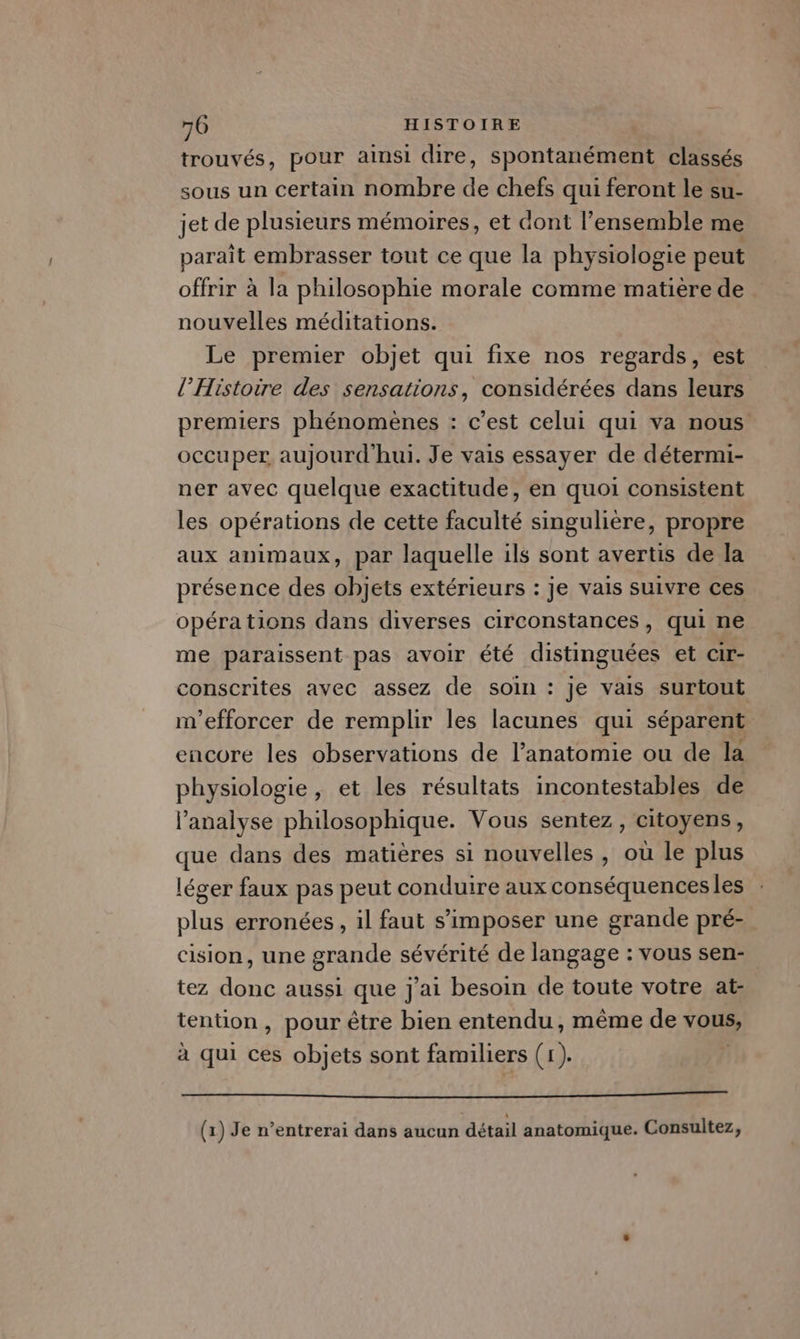 trouvés, pour ainsi dire, spontanément classés sous un certain nombre de chefs qui feront le su- jet de plusieurs mémoires, et dont l’ensemble me paraît embrasser tout ce que la physiologie peut offrir à la philosophie morale comme matière de nouvelles méditations. Le premier objet qui fixe nos regards, est l'Histoire des sensations, considérées dans leurs premiers phénomènes : c’est celui qui va nous occuper aujourd'hui. Je vais essayer de détermi- ner avec quelque exactitude, en quoi consistent les opérations de cette faculté singulière, propre aux animaux, par laquelle ils sont avertis de la présence des objets extérieurs : je vais suivre ces opéra tions dans diverses circonstances, qui ne me paraissent pas avoir été distinguées et cir- conscrites avec assez de soin : je vais surtout m’efforcer de remplir les lacunes qui séparent encore les observations de l’anatomie ou de la physiologie, et les résultats incontestables de l’analyse philosophique. Vous sentez, citoyens, que dans des matières si nouvelles , où le plus léger faux pas peut conduire aux conséquences les plus erronées, il faut s'imposer une grande pré- cision, une grande sévérité de langage : vous sen- tez donc aussi que j'ai besoin de toute votre at- tention, pour être bien entendu, même de vous, à qui ces objets sont familiers (1). Li LED NE PT A TE ME (1) Je n’entrerai dans aucun détail anatomique. Consultez,