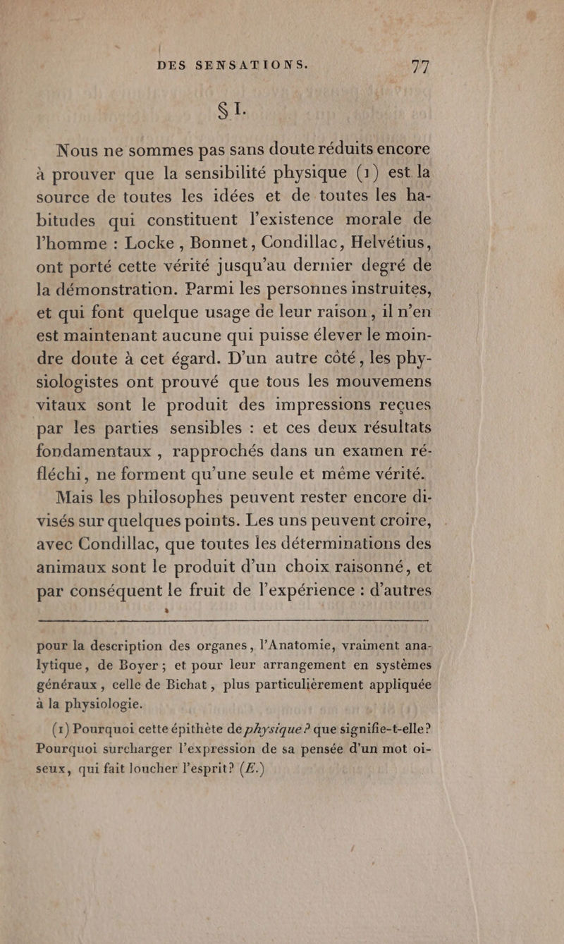 $ E. Nous ne sommes pas sans doute réduits encore à prouver que la sensibilité physique (1) est la source de toutes les idées et de toutes les ha- bitudes qui constituent l'existence morale de l’homme : Locke , Bonnet, Condillac, Helvétius, ont porté cette vérité Jusqu'au dernier degré de la démonstration. Parmi les personnes instruites, et qui font quelque usage de leur raison, iln'en est maintenant aucune qui puisse élever le moin- dre doute à cet égard. D'un autre côté, les phy- siologistes ont prouvé que tous les mouvemens vitaux sont le produit des impressions reçues par les parties sensibles : et ces deux résultats fondamentaux , rapprochés dans un examen ré- fléchi, ne forment qu’une seule et mème vérité. Mais les philosophes peuvent rester encore di- visés sur quelques points. Les uns peuvent croire, avec Condillac, que toutes les déterminations des animaux sont le produit d’un choix raisonné, et par conséquent le fruit de l'expérience : d’autres pour la description des organes, l’Anatomie, vraiment ana- lytique, de Boyer; et pour leur arrangement en systèmes généraux, celle de Bichat, plus particulièrement appliquée à la physiologie. (1) Pourquoi cette épithète de physique ? que signifie-t-elle ? Pourquoi surcharger l’expression de sa pensée d’un mot oi- seux, qui fait loucher Pesprit? (Æ.)