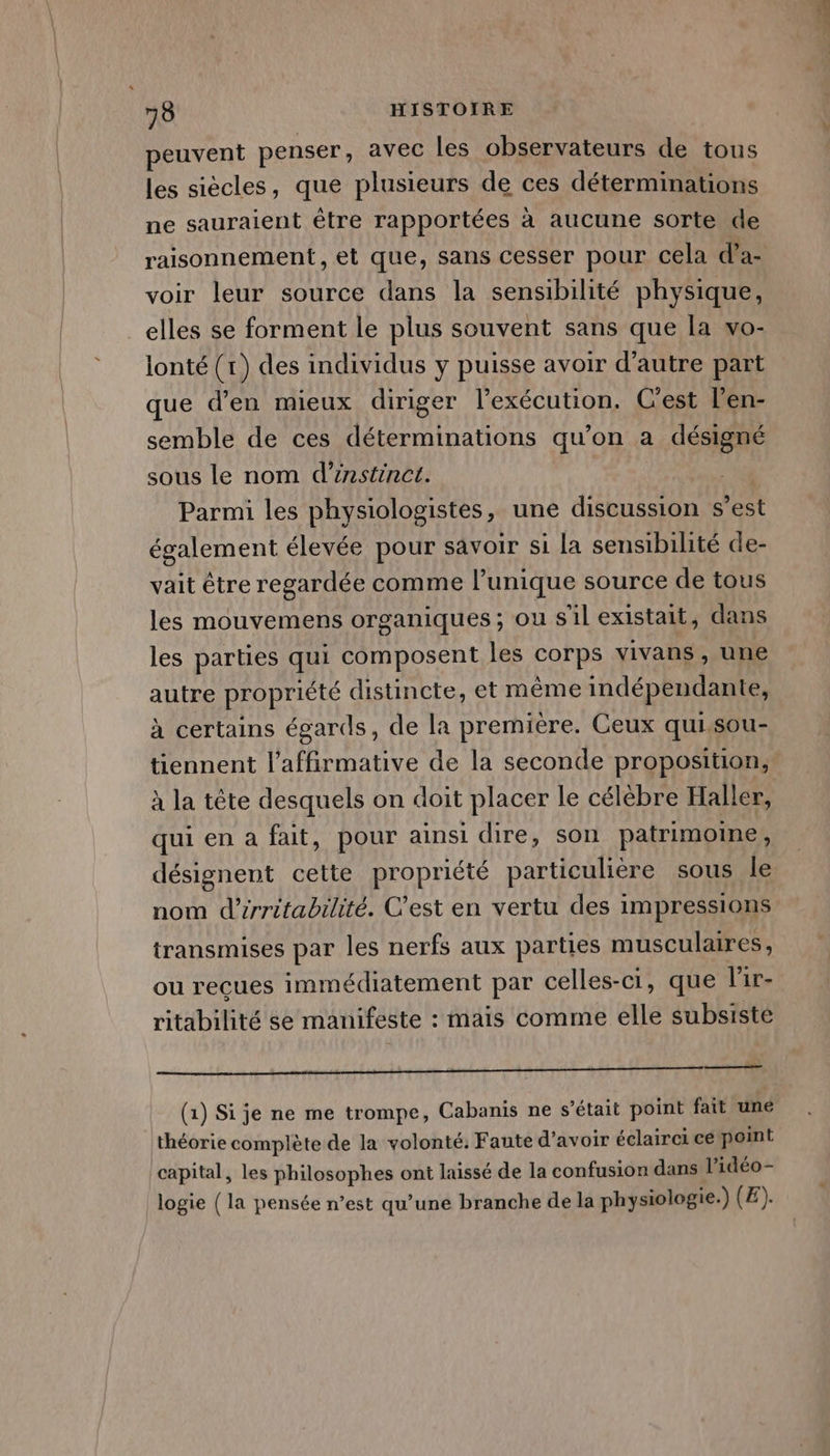 peuvent penser, avec les observateurs de tous les siècles, que plusieurs de ces déterminations ne sauraient être rapportées à aucune sorte de raisonnement, et que, sans cesser pour cela d’a- voir leur source dans la sensibilité physique, elles se forment le plus souvent sans que la vo- lonté (1) des individus y puisse avoir d'autre part que d'en mieux diriger l'exécution. C'est l’en- semble de ces déterminations qu’on a désigné sous le nom d’énstinct. | Parmi les physiologistes, une discussion s’est également élevée pour savoir si La sensibilité de- vait être regardée comme l’unique source de tous les mouvemens organiques; ou s'il existait, dans les parties qui composent les corps vivans , une autre propriété distincte, et même indépendante, à certains égards, de la première. Ceux qui,sou- tiennent l’affirmative de la seconde proposition, à la tête desquels on doit placer le célèbre Haller, qui en a fait, pour ainsi dire, son patrimoine, désignent cette propriété particulière sous le nom d’rritabrlité. C'est en vertu des impressions transmises par les nerfs aux parties musculaires, ou recues immédiatement par celles-ci, que l'ir- ritabilité se manifeste : mais comme elle subsisté mnt rt te (1) Si je ne me trompe, Cabanis ne s’était point fait une théorie complète de la volonté: Faute d’avoir éclairei ce point capital, les philosophes ont laissé de la confusion dans l’idéo- logie (la pensée n’est qu’une branche de la physiologie.) (E).