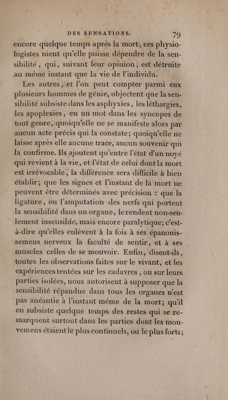 encore quelque temps après la mort, ces physio- logistes nient qu'elle puisse dépendre de la sen- sibilité, qui, suivant leur opimion, est détruite au même instant que la vie de l'individu. Les autres, et l’on peut compter parmi eux plusieurs hommes de génie, objectent que la sen- sibilité subsiste dans les asphyxies, les léthargies, les apoplexies, en un mot dans les syncopes de tout genre, quoiqu'elle ne se manifeste alors par aucun acte précis qui la constate; quoiqu’elle ne laisse après elle aucune trace, aucun souvenir qui la confirme. Ils ajoutent qu’entre l’état d’un noyé qui revient à la vie, et l’état de celui dont la mort est 1rrévocable, la différence sera difficile à bien établir; que les signes et l’instant de la mort ne peuvent être déterminés avec précision : que la ligature , ou l’amputation des nerfs qui portent la sensibilité dans un organe, lerendent non-seu- lement insensible, mais encore paralytique; c’est- à-dire qu'elles enlèvent à la fois à ses épanouis- semens nerveux la faculté de sentir, et à ses muscles celles de se mouvoir. Enfin, disent-ils, toutes les observations faites sur le vivant, et les expériences tentées sur les cadavres , ou sur leurs parties isolées, nous autorisent à supposer que la sensibilité répandue dans tous les. organes n'est pas anéantie à l'instant même de la mort; qu'il en subsiste quelque temps des restes qui se re- marquent surtout dans les parties dont les mou- vemens étaient le plus continuels, ou le plus forts; l
