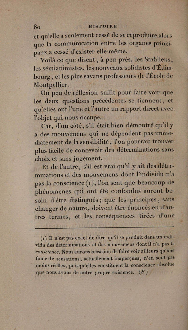 et qu’elle a seulement cessé de se reproduire alors que la communication entre les organes princi- paux à CESsé d'exister elle-même. : Voilà ce que disent , à peu près, les Stahliens, les sémianimistes, les nouveaux solidistes d’Édim- bourg , etles plus savans professeurs de l'École de Montpellier. Un peu de réflexion suffit pour faire voir que les deux questions précédentes se tiennent, et qu’elles ont l’une et l’autre un rapport direct avec l'objet aui nous occupe. Car, d’un côté, s’il était bien démontré qu'il y a des mouvemens qui ne dépendent pas immé- diatement de la sensibilité, l’on pourrait trouver plus facile de concevoir des déterminations sans choix et sans jugement. Et de l’autre, s’il est vrai qu’il y ait des déter- minations et des mouvemens dont l'individu n’a pas la conscience (1), l'on sent que beaucoup de phénomènes qui ont été confondus auront be- soin d’être distingués ; que les principes, sans changer de nature, doivent être énoncés en d’au- tres termes, et les conséquences tirées d’une a —————— (x) Il n’est pas exact de dire qu’il se produit dans un indi- vidu des déterminations et des mouvemens dont il n’a pas la conscience. Nous aurons occasion de faire voir ailleurs qu’une foule de sensations , actuellement inaperçcues, n’en sont pas moins réelles, puisqu’elles constituent la conscience absolue que nous avons de notre propre existence. (Æ.)
