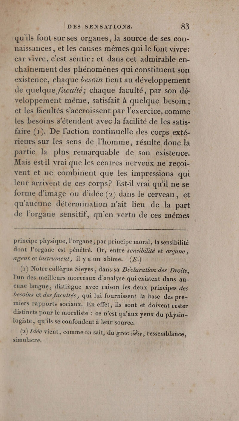 qu'ils font sur ses organes, la source de ses con- naissances , et les causes mêmes qui le font vivre: car vivre, c'est sentir : et dans cet admirable en- chainement des phénomènes qui constituent son existence, chaque besoin tient au développement de quelque faculté; chaque faculté, par son dé: veloppement même, satisfait à quelque besoin ; et les facultés s’accroissent par l'exercice, comme les besoins s'étendent avec la facilité de les satis- faire (x). De l’action continuelle des corps exté- rieurs sur les sens de l’homme, résulte donc la partie la plus remarquable de son existence. Mas est1l vrai que les centres nerveux ne recoi- vent et ne combinent que les impressions qui leur arrivent de ces corps? Est:il vrai qu'il ne se forme d'image ou d'idée (2) dans le cerveau, et qu'aucune détermination n’ait lieu de la part de l'organe sensitif, qu’en vertu de ces mêmes principe physique, l'organe; par principe moral, la sensibilité dont l’organe est pénétré. Or, entre sensibilité et organe , agent etinstrument, il y a un abîme. (£.) (1) Notre collègue Sieyes , dans sa Déclaration des Droûts, l’un des meilleurs morceaux d’analyse qui existent dans au- cune langue, distingue avec raison les deux principes des besoins et des facultés, qui lui fournissent la base des pre- miers rapports sociaux. En effet, ils sont et doivent rester distincts pour le moraliste : ce n’est qu'aux yeux du PARU logiste, qu’ils se confondent à leur source. (2) Zdée vient, comme on sait, du grec sde, ressemblance, simulacre.