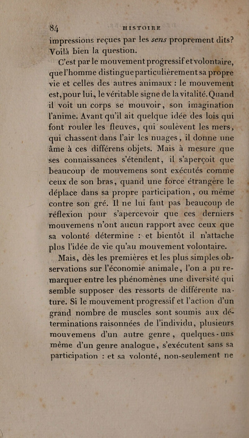impressions reçues par les sens proprement dits? Voilà bien la question. C’est par le mouvement progressif et volontaire, que l’homme distingue particulièrement sa propre vie et celles des autres animaux : le mouvement est, pour lui, le véritable signe de la vitalité. Quand il voit un corps se mouvoir, son imagination l'anime. Avant qu'il ait quelque idée des lois qui font rouler les fleuves, qui soulèvent les mers, qui chassent dans l’air les nuages , il donne une âme à ces différens objets. Mais à mesure que ses connaissances s'étendent, 1l s'aperçoit que beaucoup de mouvemens sont exécutés comme ceux de son bras, quand une force étrangere le déplace dans sa propre participation , ou même contre son gré. Il ne lui faut pas beaucoup de réflexion pour s’apercevoir que ces derniers mouvemens n’ont aucun rapport avec ceux que sa volonté détermine : et bientôt il n’attache plus l’idée de vie qu'au mouvement volontaire. Mais, dès les premières et les plus simples ob- servations sur l’économie animale, l’on a pu re- marquer entre les phénomènes une diversité qui semble supposer des ressorts de différente na- ture. Si le mouvement progressif et l’action d’un grand nombre de muscles sont soumis aux dé- terminations raisonnées de l'individu, plusieurs mouvemens d'un autre genre, quelques-uns même d’un genre analogue, s'exécutent sans sa participation : et sa volonté, non-seulement ne