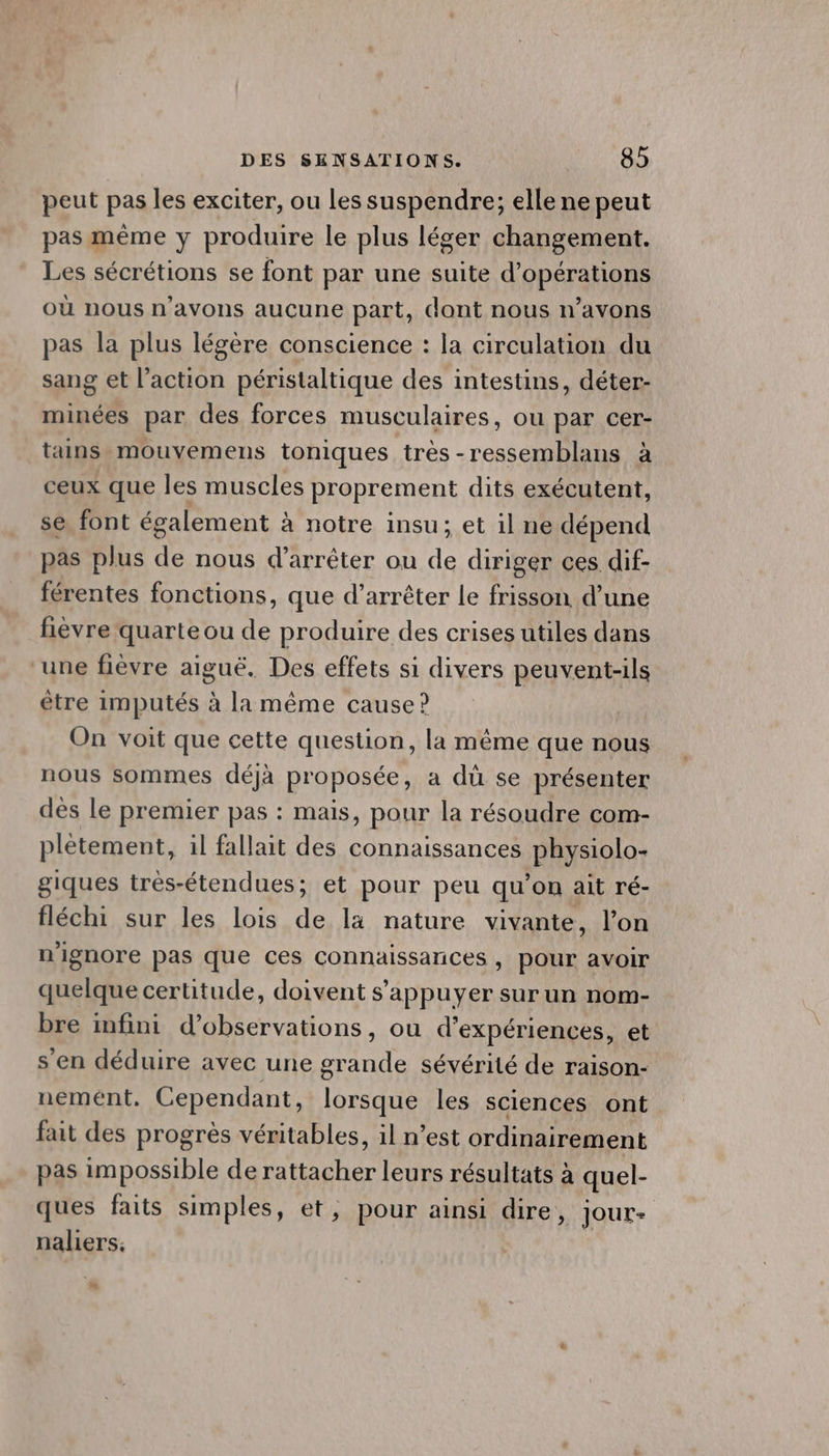 peut pas les exciter, ou les suspendre; elle ne peut pas même y produire le plus léger changement. Les sécrétions se font par une suite d'opérations où nous n'avons aucune part, dont nous n’avons pas la plus légère conscience : la circulation du sang et l’action péristaltique des intestins, déter- minées par des forces musculaires, ou par cer- tains mouvemens toniques très-ressemblans à ceux que les muscles proprement dits exécutent, se font également à notre insu; et il ne dépend pas plus de nous d'arrêter ou de diriger ces dif- férentes fonctions, que d’arrêter le frisson d’une fièvre quarte ou de produire des crises utiles dans ‘une fièvre aiguë. Des effets si divers peuvent-ils être imputés à la même cause ? On voit que cette question, la même que nous nous sommes déjà proposée, a dù se présenter dès le premier pas : mais, pour la résoudre com- plètement, il fallait des connaissances physiolo- giques très-étendues; et pour peu qu'on ait ré- fléchi sur les lois de la nature vivante, l’on n'ignore pas que ces connaissances , pour avoir quelque certitude, doivent s'appuyer sur un nom- bre infini d'observations, ou d'expériences, et s'en déduire avec une grande sévérité de raison- nemént. Cependant, lorsque les sciences ont fait des progrès véritables, il n’est ordinairement pas impossible de rattacher leurs résultats à quel- ques faits simples, et, pour ainsi dire, JOUE= naliers,: à 1e