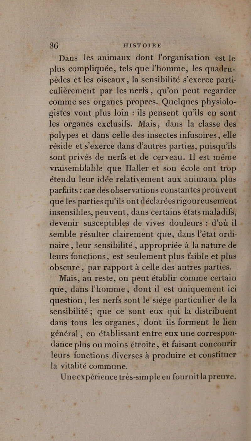 “Dans les animaux dont l’organisation est le plus compliquée, tels que l'homme, les quadru- pèdes et les oiseaux, la sensibilité s'exerce parti- culièrement par les nerfs, qu’on peut regarder comme ses organes propres. Quelques physiolo- gistes vont plus loin : ils pensent qu'ils en sont: les organes exclusifs. Mais, dans la classe des polypes et dans celle des insectes infusoires, elle réside et s'exerce dans d’autres parties, puisqu'ils sont privés de nerfs et de cerveau. Il est même vraisemblable que Haller et son école ont trop étendu leur idée relativement aux animaux plus parfaits : car des observations constantes prouvent que les partiesqu'ils ont déclaréesrigoureusentent insensibles, peuvent, dans certains états maladifs, devenir susceptibles de vives douleurs : d’ou il semble résulter clairement que, dans l’état ordi- naire , leur sensibilité , appropriée à la nature de leurs fonctions, est seulement plus faible et plus obscure, par rapport à celle des autres parties. Mais, au reste, on peut établir comme certain que, dans l’homme, dont 1l est uniquement ici question , les nerfs sont le siége particulier de la sensibilité ; que ce sont eux qui la distribuent dans tous les organes, dont ils forment le lien général , en établissant entre eux une correspon- dance plus ou moins étroite, et faisant concourir leurs fonctions diverses à produire et constituer la vitalité commune. Uneexpérience très-simple en fournit la preuve.