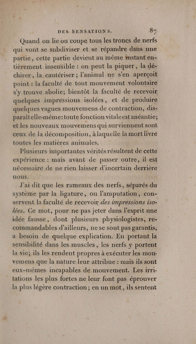 Quand on lie ou coupe tous les troncs de nerfs qui vont se subdiviser et se répandre dans une partie, cette partie devient au même mstant en- tièrement insensible : on peut la piquer, la dé- chirer, la, cautériser ; l'animal ne s’en aperçoit point : la faculté de tout mouvement volontaire s’y trouve abolie; bientôt la faculté de recevoir quelques impressions isolées, et de produire quelques vagues mouvemens de contraction, dis- paraîtelle-même:toute fonction vitaleestanéantie; et les nouveaux mouvemens qui surviennent sont ceux de la décomposition, à laquelle la mort livre toutes les matiéres animales. Plusieurs importantes vérités résultent de cette expérience : mais avant de passer outre, il est nécessaire de ne rien laisser d’incertain derriere nous. J'ai dit que les rameaux des nerfs, séparés du système par la ligature, ou l’amputation, con- servent la faculté de recevoir des impressions iso- lées. Ce mot, pour ne pas jeter dans lPesprit une idée fausse, dont plusieurs physiologistes, re- commandables d’ailleurs, ne se sont pas garantis, a besoin de quelque explication. En portant la sensibilité dans les muscles, les nerfs y portent la vie; ils les rendent propres à exécuter les mou- vemens que la nature leur attribue : mais ils sont eux-mêmes incapables de mouvement. Les irri- tations les plus fortes ne leur font pas éprouver la plus légère contraction; en un mot, ils sentent