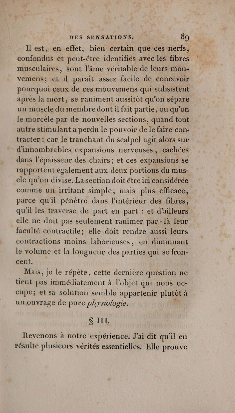 Il est, en effet, bien certain que ces nerfs, confondus et peut-être identifiés avec les fibres musculaires, sont l’âme véritable de leurs mou- vemens; et 1] paraît assez facile de concevoir pourquoi ceux de ces mouvemens qui subsistent après la mort, se raniment aussitôt qu’on sépare un muscle du membre dont il fait partie, ou qu’on le morcèle par de nouvelles sections, quand tout autre stimulant a perdu le pouvoir de le faire con- tracter : car le tranchant du scalpel agit alors sur d'innombrables expansions nerveuses, cachées dans l’épaisseur des chairs; et ces expansions se rapportent également aux deux portions du mus- cle qu’on divise. La section doit être ici considérée comme un irritant simple, mais plus efficace, parce qu'il pénètre dans l’intérieur des fibres, quil les traverse de part en part : et d’ailleurs elle ne doit pas seulement ranimer par-là leur faculté contractile; elle doit rendre aussi leurs contractions moins laborieuses, en diminuant le volume et la longueur des parties qui se fron- cent. Mais, je le répète, cette dernière question ne tient pas immédiatement à l’objet qui nous oc- cupe; et sa solution semble appartenir plutôt à à un ouvrage de pure physiologie. S IIL. Revenons à notre expérience. J'ai dit qu'il en résulte plusieurs vérités essentielles. Elle prouve