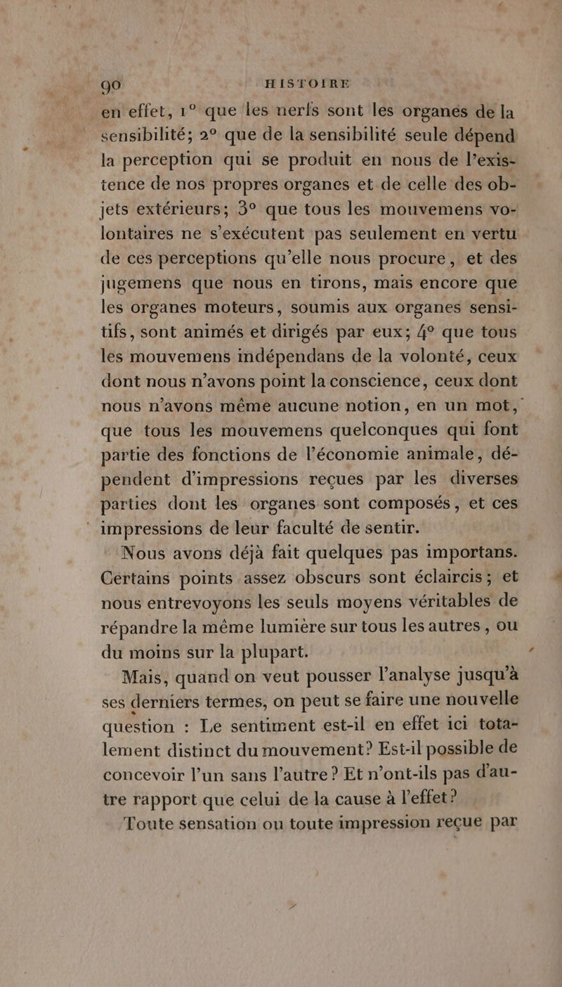 en effet, 1° que Les nerfs sont les organés de la sensibilité; 2° que de la sensibilité seule dépend la perception qui se produit en nous de l’exis- tence de nos propres organes et de celle des ob- jets extérieurs; 3° que tous les mouvemens vo- lontaires ne s’exécutent pas seulement en vertu de ces perceptions qu’elle nous procure, et des jugemens que nous en tirons, mais encore que les organes moteurs, soumis aux organes sensi- tifs, sont animés et dirigés par eux; 4° que tous les mouvemens indépendans de la volonté, ceux dont nous n’avons point la conscience, ceux dont nous n'avons même aucune notion, en un mot, que tous les mouvemens quelconques qui font partie des fonctions de l’économie animale, dé- pendent d’impressions reçues par les diverses parties dont les organes sont composés, et ces impressions de leur faculté de sentir. Nous avons déjà fait quelques pas importans. Cértains points assez obscurs sont éclaircis; et nous entrevoyons les seuls moyens véritables de répandre la même lumière sur tous les autres, ou du moins sur la plupart. Mais, quand on veut pousser l’analyse jusqu’à ses derniers termes, on peut se faire une nouvelle question : Le sentiment est-il en effet ici tota- lement distinct du mouvement? Est-il possible de concevoir l’un sans l’autre ? Et n’ont-ils pas d'au- tre rapport que celui de la cause à l'effet ? Toute sensation ou toute impression reçue par