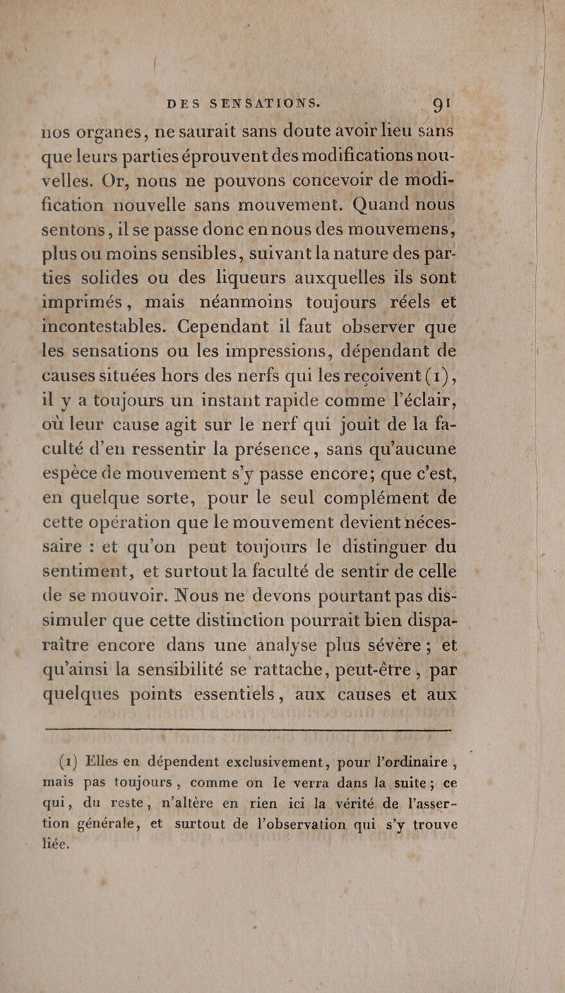 nos organes, ne saurait sans doute avoir liéu sans que leurs parties éprouvent des modifications nou- velles. Or, nous ne pouvons concevoir de modi- fication nouvelle sans mouvement. Quand nous sentons, ilse passe donc en nous des mouvemens, plus ou moins sensibles, suivant la nature des par- ties solides ou des liqueurs auxquelles ils sont imprimés, mais néanmoins toujours réels et incontestables. Cependant il faut observer que les sensations ou les impressions, dépendant de causes situées hors des nerfs qui les recoivent (1), il y a toujours un instant rapide comme l'éclair, ou leur cause agit sur le nerf qui jouit de la fa- culté d’en ressentir la présence, sans qu'aucune espèce de mouvement s’y passe encore; que c’est, en quelque sorte, pour le seul complément de cette opération que le mouvement devient néces- saire : et qu'on peut toujours le distinguer du sentiment, et surtout la faculté de sentir de celle de se mouvoir. Nous ne devons pourtant pas dis- simuler que cette distinction pourrait bien dispa- raitre encore dans une analyse plus sévère ; et qu’ainsi la sensibilité se rattache, peut-être, par quelques points essentiels, aux causes et aux (1) Elles en dépendent exclusivement, pour l’ordinaire, mais pas toujours, comme on le verra dans la suite; ce qui, du reste, n’altère en rien ici la vérité de l’asser- tion générale, et surtout de l’observation qui s’y trouve liée.