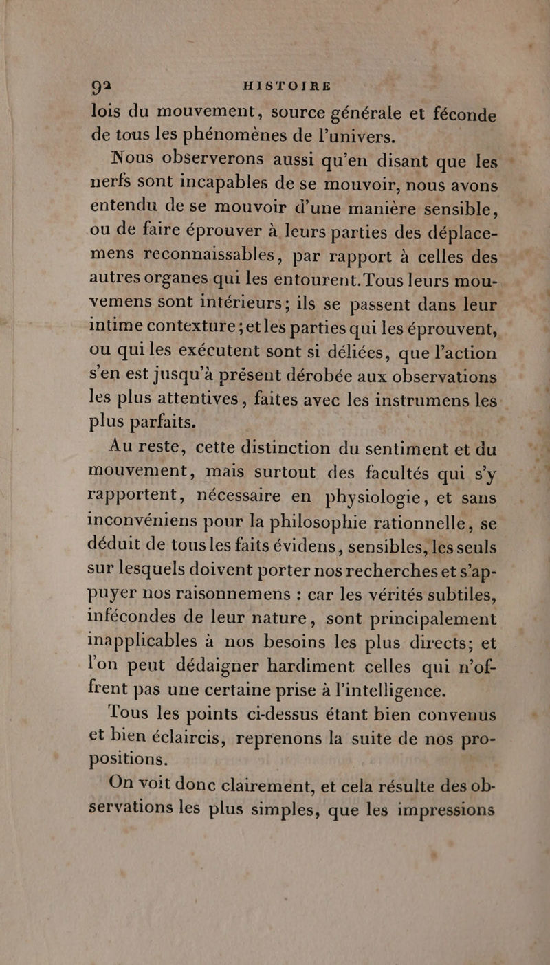 lois du mouvement, source générale et féconde de tous les phénomènes de l’univers. Nous observerons aussi qu’en disant que les nerfs sont incapables de se mouvoir, nous avons entendu de se mouvoir d’une manière sensible, ou de faire éprouver à leurs parties des déplace- mens reconnaissables, par rapport à celles des autres organes qui les entourent.Tous leurs mou- vemens sont intérieurs; ils se passent dans leur intime contexture;etles parties qui les éprouvent, ou qui les exécutent sont si déliées, que l’action s'en est jusqu’à présent dérobée aux observations les plus attentives, faites avec les instrumens les plus parfaits. Au reste, cette distinction du sentiment et du mouvement, mais surtout des facultés qui s’y rapportent, nécessaire en physiologie, et sans inconvéniens pour la philosophie rationnelle, se déduit de tous les faits évidens, sensibles, les seuls sur lesquels doivent porter nos recherches et s’ap- puyer nos raisonnemens : car les vérités subtiles, infécondes de leur nature, sont principalement inapplicables à nos besoins les plus directs; et l'on peut dédaigner hardiment celles qui n’of- frent pas une certaine prise à l'intelligence. Tous les points ci-dessus étant bien convenus et bien éclaircis, reprenons la suite de nos pro- positions. | On voit donc clairement, et cela résulte des ob- servations les plus simples, que les impressions