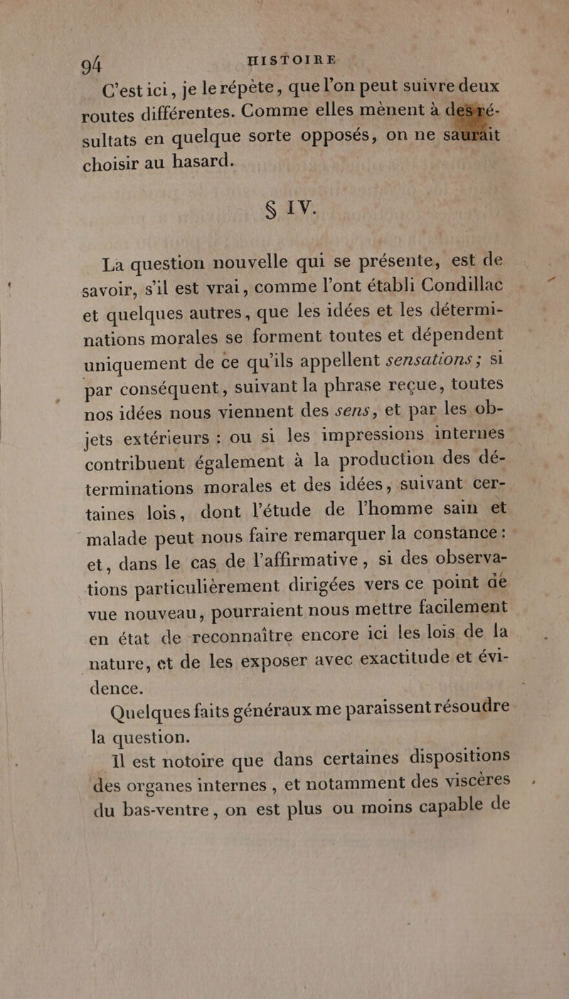 C’est ici, je le répète, que l’on peut suivre deux routes différentes. Comme elles mènent à d sultats en quelque sorte opposés, on ne E 4 choisir au hasard. S IV. La question nouvelle qui se présente, est de savoir, s’il est vrai, comme l'ont établi Condillac et quelques autres, que les idées et les détermi- nations morales se forment toutes et dépendent uniquement de ce qu'ils appellent sezsations ; si par conséquent, suivant la phrase reçue, toutes nos idées nous viennent des sens, et par les ob- jets extérieurs : ou si les impressions internes contribuent également à la production des dé- terminations morales et des idées, suivant cer- taines lois, dont l'étude de l’homme sam et malade peut nous faire remarquer la constance: et, dans le cas de l’affirmative, si des observa- tions particulièrement dirigées vers ce point de vue nouveau, pourraient nous mettre facilement en état de reconnaître encore ici les lois de la nature, et de les exposer avec exactitude et évi- dence. Quelques faits généraux me paraissent résoudre la question. Il est notoire que dans certaines dispositions des organes internes , et notamment des viscères du bas-ventre, on est plus ou moins capable de