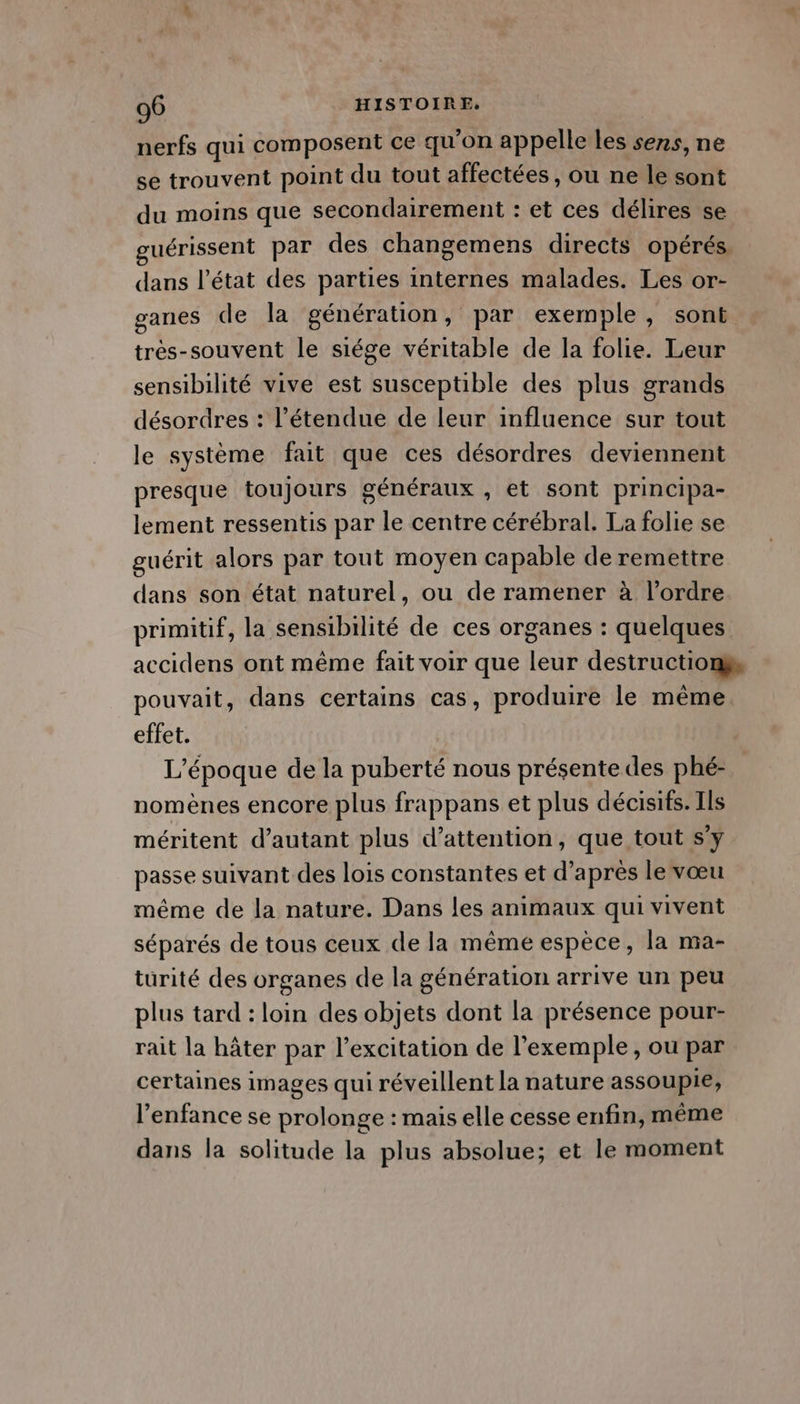 nerfs qui composent ce qu’on appelle les sens, ne se trouvent point du tout affectées, ou ne le sont du moins que secondairement : et ces délires se guérissent par des changemens directs opérés. dans l’état des parties internes malades. Les or- ganes de la génération, par exemple, sont trés-souvent le siége véritable de la folie. Leur sensibilité vive est susceptible des plus grands désordres : l'étendue de leur influence sur tout le système fait que ces désordres deviennent presque toujours généraux , et sont principa- lement ressentis par le centre cérébral. La folie se guérit alors par tout moyen capable de remettre dans son état naturel, ou de ramener à l’ordre primitif, la sensibilité de ces organes : quelques accidens ont même fait voir que leur destructions pouvait, dans certains cas, produire le même. effet. L'époque de la puberté nous présente des phé- nomènes encore plus frappans et plus décisifs. Ils méritent d’autant plus d'attention, que tout s’y passe suivant des lois constantes et d’après le vœu même de la nature. Dans les animaux qui vivent séparés de tous ceux de la même espèce, la nia- turité des organes de la génération arrive un peu plus tard : loin des objets dont la présence pour- rait la hâter par l'excitation de l'exemple, ou par certaines images qui réveillent la nature assoupie, l’enfance se prolonge : mais elle cesse enfin, même dans la solitude la plus absolue; et le moment