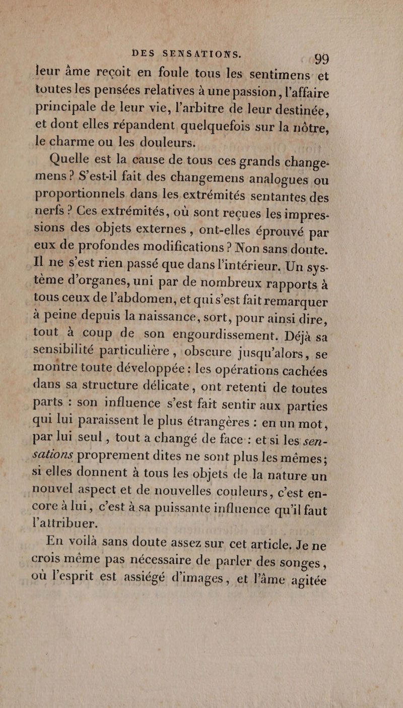 leur âme recoit en foule tous les sentimens et toutes les pensées relatives à une passion, l'affaire principale de leur vie, l'arbitre de leur destinée, et dont elles répandent quelquefois sur la nôtre, le charme ou les douleurs. Quelle est la cause de tous ces grands change- mens ? S’est:il fait des changemens analogues ou proportionnels dans les extrémités sentantes des nerfs ? Ces extrémités, où sont reçues les impres- sions des objets externes , ont-elles éprouvé par eux de profondes modifications ? Non sans doute. Il ne s’est rien passé que dans l’intérieur. Un Sys- tème d'organes, uni par de nombreux rapports à tous ceux de l’abdomen, et qui s’est fait remarquer à peine depuis la naissance, sort, pour ainsi dire, tout à coup de son engourdissement. Déjà sa sensibilité particulière , obscure jusqu'alors, se montre toute développée : les opérations cachées dans sa structure délicate , Ont retenti de toutes parts : son influence s’est fait sentir aux parties qui lui paraissent le plus étrangères : en un mot, par lui seul, tout a changé de face: : et si les sen- _Sations proprement dites ne sont plus les mêmes: si elles donnent à tous les objets de la nature un nouvel aspect et de nouvelles couleurs, c’est en- core à lui, c’est à sa puissante influence qu'il faut l’attribuer. En voilà sans doute assez sur cet article, Je ne crois même pas nécessaire de parler des songes , | 5 où l'esprit est assiégé d'images, et l'âme agitée