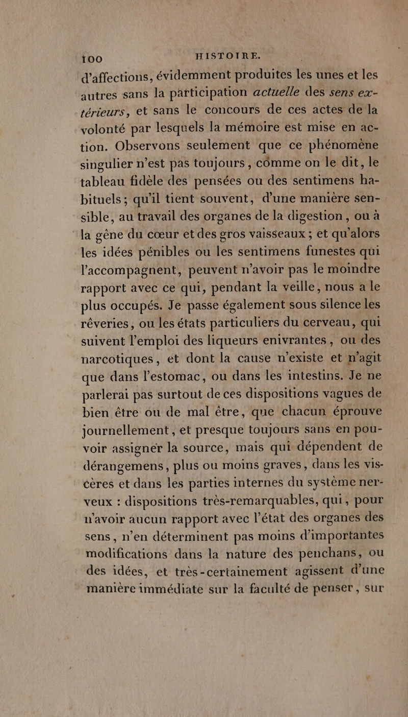 d’affections, évidemment produites les unes et les autres sans la participation actuelle des sens ex- térieurs, et sans le concours de ces actes de la volonté par lesquels la mémoire est mise en ac- tion. Observons seulement que ce phénomène singulier n’est pas toujours , comme on le dit, le tableau fidèle des pensées ou des sentimens ha- bituels ; qu'il tient souvent, d’une manière sen- sible, au travail des organes de la digestion, ou à la gêne du cœur et des gros vaisseaux ; et qu'alors les idées pénibles ou les sentimens funestes qui l’accompagnent, peuvent n'avoir pas le moindre rapport avec ce qui, pendant la veille, nous a le plus occupés. Je passe également sous silence Les réveries, ou les états particuliers du cerveau, qui suivent l'emploi des liqueurs enivrantes, ou des | narcotiques, et dont la cause n'existe et n’agit que dans l'estomac, ou dans les intestins. Je ne parlerai pas surtout de ces dispositions vagues de bien être ou de mal être, que chacun éprouve journellement , et presque toujours sans en pou- voir assigner la source, mais qui dépendent de dérangemens, plus ou moins graves, dans les vis- éères et dans les parties internes du systéme ner- veux : dispositions très-remarquables, qui, pour n'avoir aucun rapport avec l’état des organes des sens, n’en déterminent pas moins d'importantes modifications dans la nature des penchans, ou des idées, et très-certainement agissent d’une manière immédiate sur la faculté de penser , sur