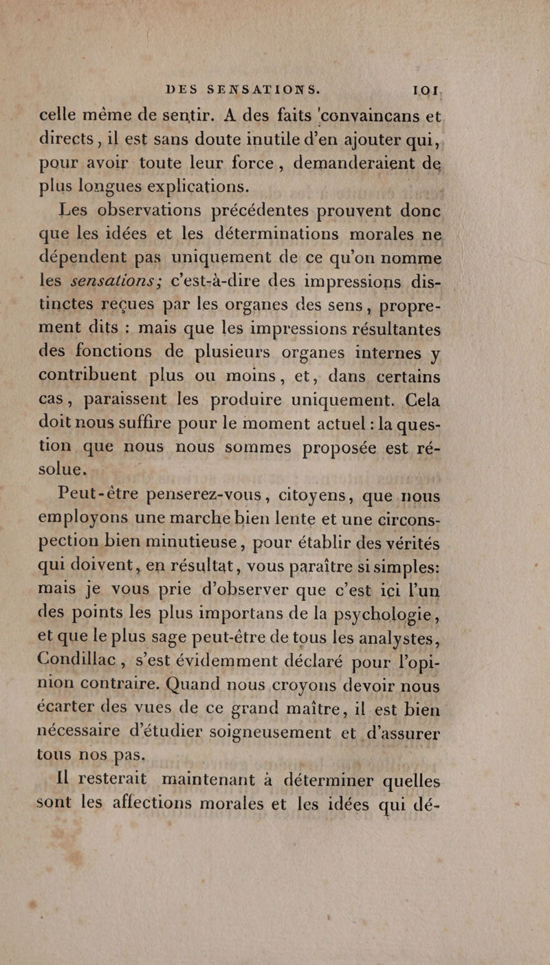 celle même de sentir. A des faits ‘convaincans et directs , il est sans doute inutile d’en ajouter qui, pour avoir toute leur force, demanderaient de plus longues explications. jé Les re précédentes prouvent donc que les idées et les déterminations morales ne dépendent pas uniquement de ce qu’on nomme les sensations; c'est-à-dire des impressions dis- tinctes reçues par les organes des sens ; propre- ment dits : mais que les impressions résultantes des fonctions de plusieurs organes internes y contribuent plus ou moins, et, dans certains cas, paraissent les produire uniquement. Cela doit nous suffire pour le moment actuel : la ques- tion que nous nous sommes proposée est ré- solue. : Peut-être penserez-vous , citoyens, que nous employons une marche bien lente et une CirCOns- pection bien minutieuse, pour établir des vérités qui doivent, en résultat, vous paraitre si simples: mais je vous prie d'observer que c’est içi l’un des points les plus importans de la psychologie ; et que le pius sage peut-être de tous les analystes, Condillac, s’est évidemment déclaré pour lopi- nion contraire. Quand nous croyons devoir nous écarter des vues de ce grand maître, il est bien nécessaire d'étudier soigneusement et d'assurer tous nos pas. Il resterait maintenant à déterminer quelles sont les affections morales et les idées qui dé-