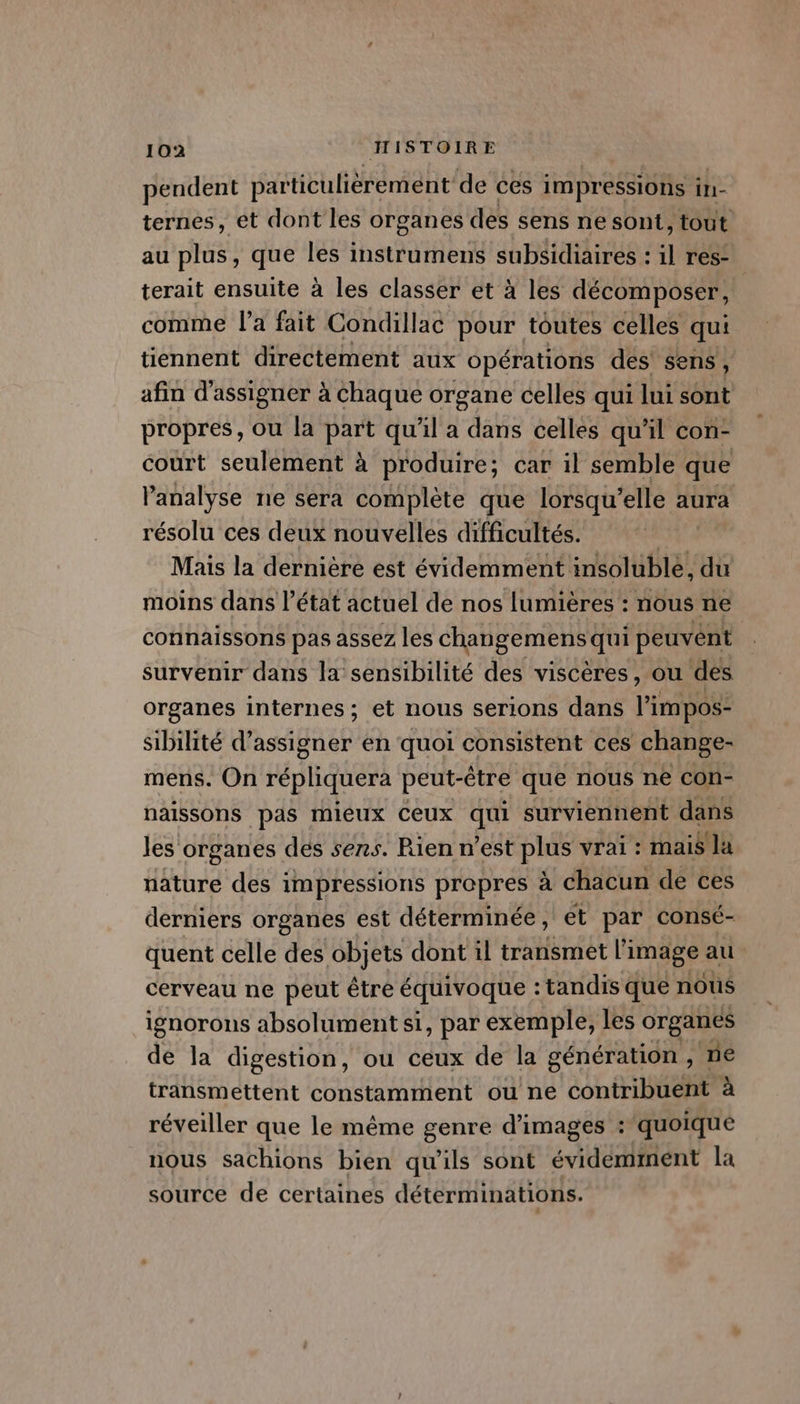 pendent particulièrement de ces impressions in- ternes, et dont les organes des sens ne sont, tout au plus , que les instrumens subsidiaires : l res- terait ensuite à les classer et à les décomposer, comme l’a fait Condillac pour toutes celles qui tiennent directement aux opérations des sens, afin d'assigner à Chaque organe celles qui lui sont propres, ou la part qu'il a dans celles qu'il con- court seulement à produire; car il semble que l'analyse ne sera complète que lorsqu’ elle aura résolu ces deux nouvelles difficultés. Mais la dernière est évidemment insoluble, du moins dans l’état actuel de nos lumières : nous ne connaissons pas assez les changemens qui peuvént survenir dans la sensibilité des viscères, ou des organes internes; et nous serions dans l’impos- sibilité d’assigner en quoi consistent ces change- mens. On répliquera peut-être que nous ne con- naissons pas mieux Ceux “ii surviennent dans Jes organes des sens. Rien n’est plus vrai : mais la nature des impressions propres à chacun de ces derniers organes est déterminée, et par consé- quent celle des objets dont il transmet l'i image au cerveau ne peut être équivoque : : tandis que nous ignorons absolument si, par exemple, les organes de la digestion, ou ceux de la génération , ne transmettent constamment ou ne contriltient à réveiller que le même genre d'images : quoique nous sachions bien qu'ils sont évidemment la source de certaines déterminations.