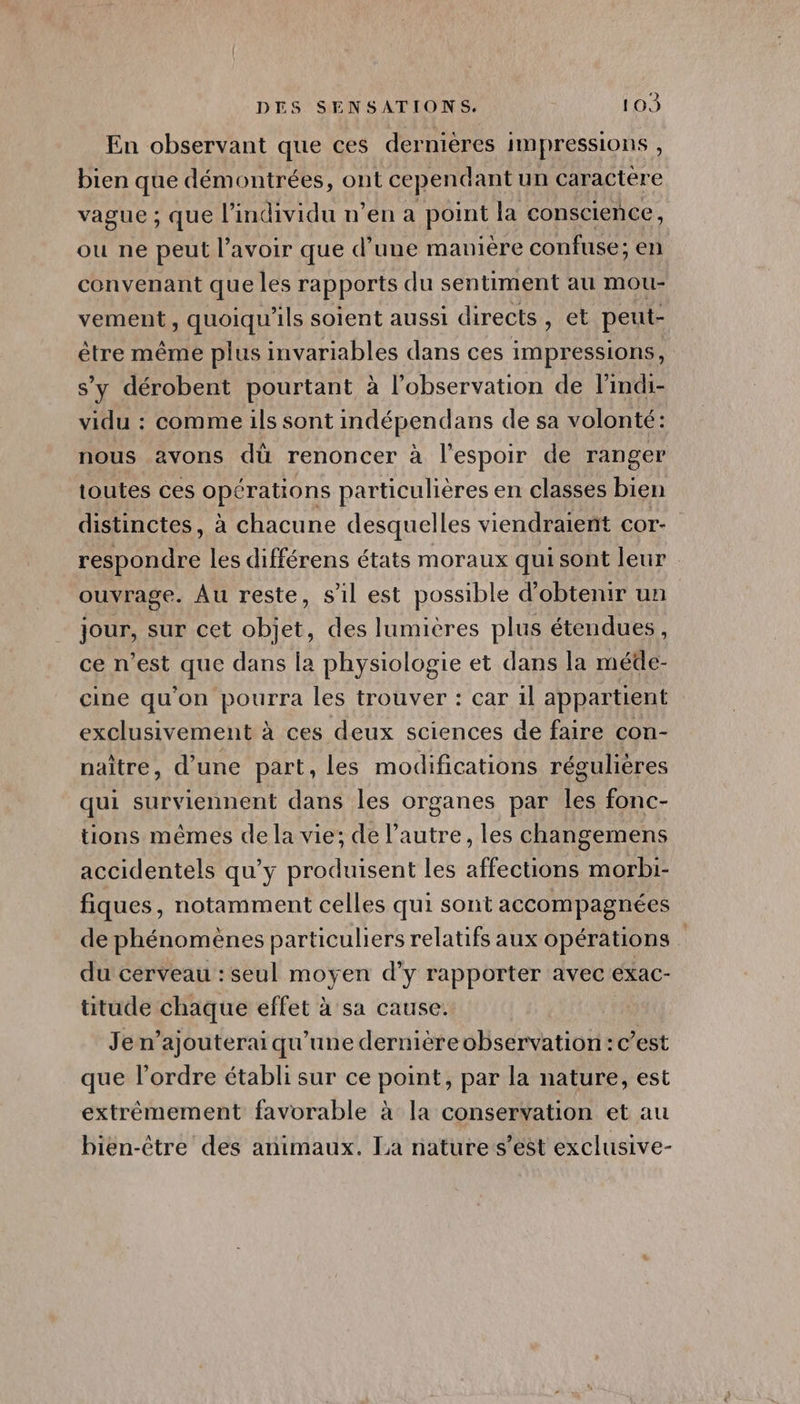En observant que ces dernières IMpressions , bien que démontrées, ont cependant un caractere vague ; que l'individu n’en a point la conscience, ou ne peut l'avoir que d’une manière confuse; en convenant que les rapports du sentiment au mou- vement, quoiqu'ils soient aussi directs, et peut- être même plus invariables dans ces impressions, s’y dérobent pourtant à l'observation de lindi- vidu : comme ils sont indépendans de sa volonté: nous avons dù renoncer à l'espoir de ranger toutes ces opérations particulières en classes bien distinctes, à chacune desquelles viendraient COT- respondre les différens états moraux qui sont leur ouvrage. Au reste, s1l est possible d'obtenir un jour, sur cet objet, des lumiéres plus étendues, ce n’est que dans la physiologie et dans la méde- cine qu'on pourra les trouver : car 1l appartient exclusivement à ces deux sciences de faire con- naître, d’une part, les modifications régulières qui surviennent dans les organes par les fonc- tions mêmes de la vie; de l’autre, les changemens accidentels qu'y produisent les affections morbi- fiques, notamment celles qui sont accompagnées de phénomènes particuliers relatifs aux opérations du cerveau :seul moyen d'y rapporter avec éxac- titude chaque effet à sa cause. Je n’ajouterai qu'une dernièreobservation : c’est que l’ordre établi sur ce point, par la nature, est extrêmement favorable à la conservation et au bien-être des animaux. La nature s’est exclusive-