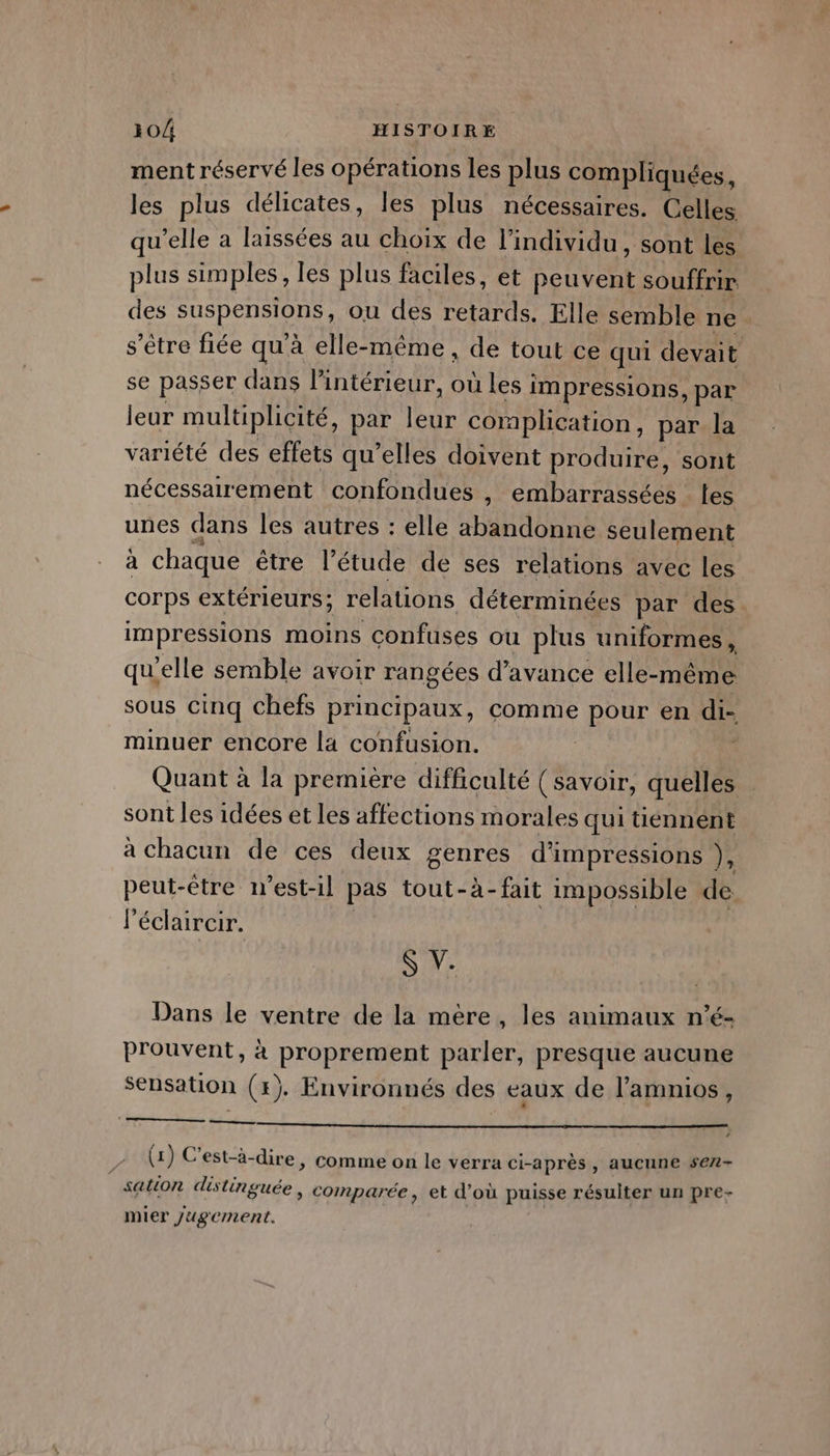 ment réservé les opérations les plus compliquées, les plus délicates, les plus nécessaires. Celles qu’elle a laissées au choix de l'individu, sont les plus simples, les plus faciles, et peuvent souffrir des PuSpEnAN ou des retards. Elle semble ne s'être fiée qu à elle-même, de tout ce qui devait se passer dans l’intérieur, où les i impressions, par leur multiplicité, par leur coraplication, par la variété des effets qu’elles doivent produire, sont nécessairement confondues , embarrassées les unes dans les autres : elle RTE TON seulement à chaque être l'étude de ses relations avec les corps extérieurs; relations déterminées par des impressions moins confuses ou plus uniformes , qu’elle semble avoir rangées d'avance elle-même sous cinq chefs principaux, comme pour en di- minuer encore la confusion. : | Quant à la première difficulté (savoir, quelles sont les idées et les affections morales qui tiennént à chacun de ces deux genres d'impressions }, peut-être 1’est-il pas tout-à-fait impossible de Péclaircir. S V. Dans le ventre de la mère, les animaux n’é- prouvent, à proprement parler, presque aucune sensation (+). Environnés des eaux de l’amnios, ——__—— # , \] o . A (1) C’est-à- dire, comme on le verra ci-après , aucune se7- sation distinguée , comparée, et d’où puisse résulter un pre- mier Jugement.