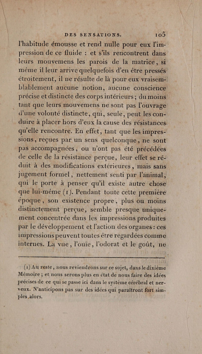 l'habitude émousse et rend nulle pour eux l'im- pression de ce fluide : et s'ils rencontrent dans leurs mouvemens les parois de la matrice, si même 1l leur arrive quelquefois d’en être pressés étroitement, 1l ne résulte de là pour eux vraisem- blablement aucune notion, aucune conscience précise et distincte des corps intérieurs; du moins tant que leurs mouvemens ne sont pas l'ouvrage d'une volonté distincte, qui, seule, peut les con- duire à placer hors d’eux la cause des résistances. qu'elle rencontre. En effet, tant que les impres- sions, reçues par un sens quelconque, ne sont pas accompagnées , ou n'ont pas été précédées de celle de la résistance perçue, leur effet se ré- duit à des modifications extérieures , mais sans jugement formel, nettement senti par l'animal, qui le porte à penser qu'il existe autre chose que lui-même (1). Pendant toute cette première époque, son existence propre, plus où moins distinctement perçue, semble presque unique- ment concentrée dans les impressions produites par le développement et l’action des organes : ces impressions peuvent toutes être regardées comme internes. La vue, l’ouie, l’odorat et le goût, ne CHR UPRES MR ALE, GÈn nt es n°, à Or NET) AMATEURS (1) Au reste, nous reviendrons sur ce sujet, dans le dixième Mémoire ; et nous serons plus en état de nous faire des idées précises de ce qui se passe ici dans le système cérébral et ner- veux. N’anticipons pas sur des idées qui paraîtront fort sim- ples alors.