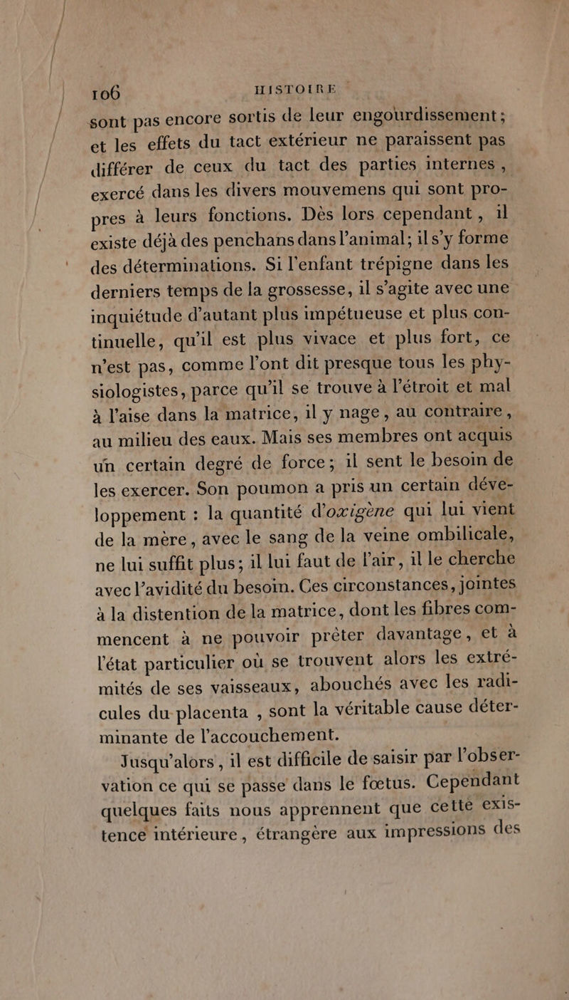 sont pas encore sortis de leur engourdissement ; et les effets du tact extérieur ne paraissent pas différer de ceux du tact des parties internes , exercé dans les divers mouvemens qui sont pro- res à leurs fonctions. Dès lors cependant, 1l existe déjà des penchans dans l’animal; ils’y forme des déterminations. Si l'enfant trépigne dans les derniers temps de la grossesse, 1l s’agite avec une inquiétude d'autant plus impétueuse et plus con- tinuelle, qu'il est plus vivace et plus fort, ce n’est pas, comme l'ont dit presque tous les phy- siologistes, parce qu'il se trouve à l'étroit et mal à l'aise dans la matrice, il y nage, au contraire, au milieu des eaux. Mais ses membres ont acquis un certain degré de force; il sent le besom de les exercer. Son poumon a pris un certain déve- loppement : la quantité d'oxigène qui lui vient de la mère, avec le sang de la veine ombilicale, ne lui suffit plus; il lui faut de l'air , il le cherche avec l’avidité du besoin. Ces circonstances, jointes à la distention de la matrice, dont les fibres com- mencent à ne pouvoir prèter davantage, et à l'état particulier où se trouvent alors les extré- mités de ses vaisseaux, abouchés avec les radi- cules du placenta , sont la véritable cause déter- minante de l’accouchement. Jusqu’alors , il est difficile de saisir par l’obser- vation ce qui se passe dans le fœtus. Cependant quelques faits nous apprennent que cetté exis- tence intérieure, étrangère aux impressions des