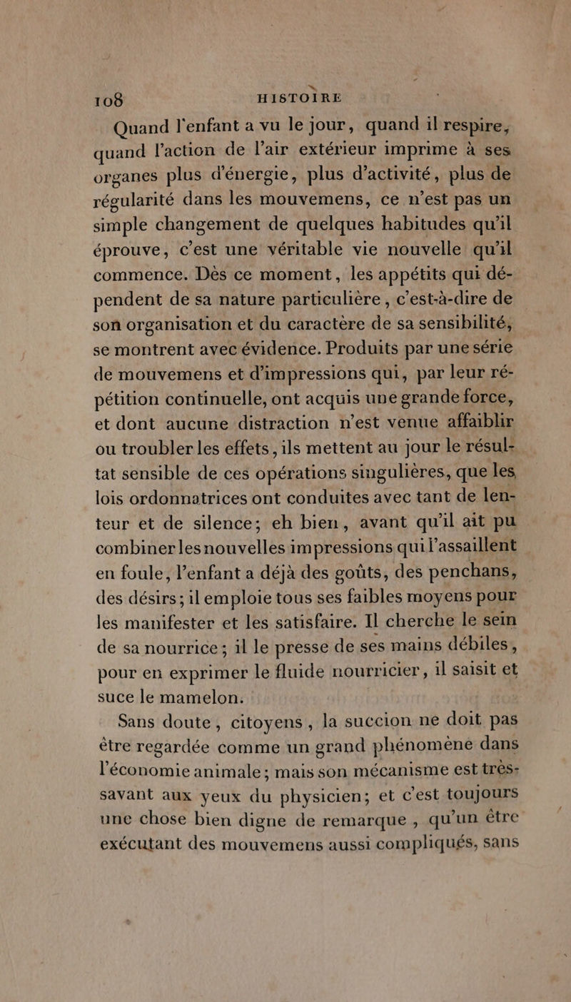 », 108 HISTOIRE Quand l'enfant a vu le jour, quand il respire, quand l'action de l’air extérieur imprime à ses organes plus d'énergie, plus d'activité, plus de régularité dans les mouvemens, ce n’est pas un simple changement de quelques habitudes qu'il éprouve, c'est une véritable vie nouvelle quil commence. Dès ce moment, les appétits qui dé- pendent de sa nature particulière, c'est-à-dire de son organisation et du caractère de sa sensibilité, se montrent avec évidence. Produits par une série de mouvemens et d’impressions qui, par leur ré- pétition continuelle, ont acquis une grande force, et dont aucune distraction n’est venue affabhr ou troubler les effets , ils mettent au jour le résul- tat sensible de ces opérations singulières, que les lois ordonnatrices ont conduites avec tant de len- teur et de silence; eh bien, avant qu'il ait pu combiner les nouvelles impressions qui l’assaillent en foule, l'enfant a déjà des goûts, des penchans, des désirs ; il emploie tous ses faibles moyens pour les manifester et les satisfaire. Il cherche le sein de sa nourrice; il le presse de ses mains débiles, pour en exprimer le fluide nourricier, il saisit et suce le mamelon. G Sans doute, citoyens, la succion ne doit pas ètre regardée comme un grand phénomene dans l'économie animale ; mais son mécanisme est tres- savant aux yeux du physicien; et c’est toujours une chose bien digne de remarque , qu'un être exécutant des mouvemens aussi compliqués, sans