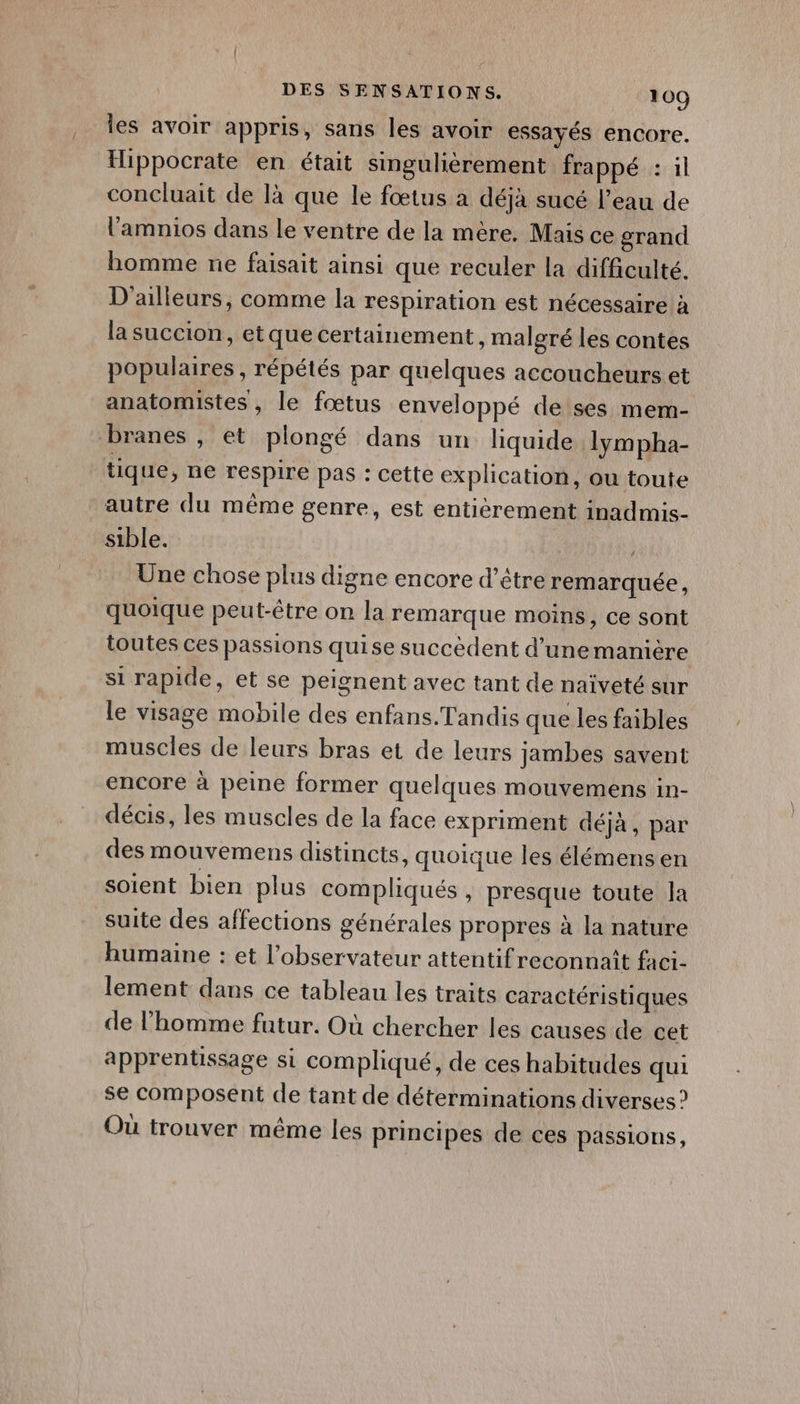 , les avoir appris, sans les avoir essayés encore. Hippocrate en était singulièrement frappé : il concluait de là que le fœtus a déjà sucé l’eau de l'amnios dans le ventre de la mère. Mais ce grand homme ne faisait ainsi que reculer la difficulté. D'ailleurs, comme la respiration est nécessaire à la succion, et que certainement, malgré les contes populaires , répétés par quelques accoucheurs et anatomistes, le fœtus enveloppé de ses mem- branes , et plongé dans un liquide lympha- tique, ne respire Pas : cette explication, ou toute autre du même genre, est entièrement inadmis- sible. À Une chose plus digne encore d’être remarquée, quoique peut-être on la remarque moins, ce sont toutes ces passions quise succèdent d’unemanière si rapide, et se peignent avec tant de naïveté sur le visage mobile des enfans.Tandis que les fables muscles de leurs bras et de leurs jambes savent encore à peine former quelques mouvemens in- décis, les muscles de la face expriment déjà, par des mouvemens distincts, quoique les élémensen soient bien plus compliqués , presque toute la suite des affections générales propres à la nature humaine : et l'observateur attentif reconnaît faci- lement dans ce tableau les traits caractéristiques de l’homme futur. Où chercher les causes de cet apprentissage si compliqué, de ces habitudes qui se composent de tant de déterminations diverses? Où trouver même les principes de ces passions,