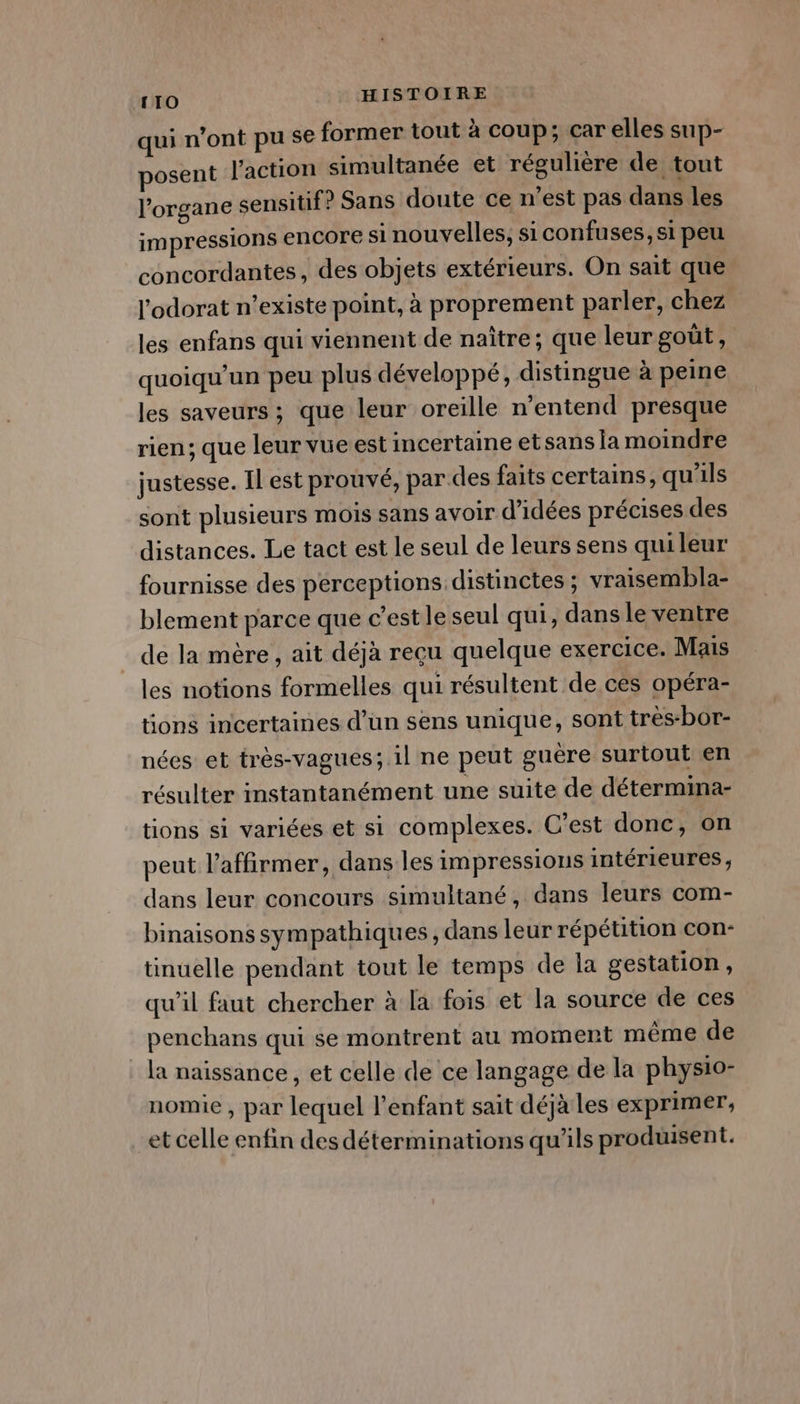 qui n’ont pu se former tout à coup; car elles sup- posent l’action simultanée et régulière de tout l'organe sensitif? Sans doute ce n’est pas dans les impressions encore si nouvelles, siconfuses, si peu concordantes, des objets extérieurs. On sait que l'odorat n’existe point, à proprement parler, chez les enfans qui viennent de naître; que leur goût, quoiqu’un peu plus développé, distingue à peine les saveurs ; que leur oreille n'entend presque rien; que leur vueest incertaine etsans la moindre justesse. Il est prouvé, par des faits certains, qu'ils sont plusieurs mois sans avoir d'idées précises des distances. Le tact est le seul de leurs sens qui leur fournisse des perceptions distinctes ; vraisembla- blement parce que c’est le seul qui, dans le ventre de la mère , ait déjà recu quelque exercice. Mais les notions formelles qui résultent de ces opéra- tions incertaines d’un sens unique, sont très-bor- nées et très-vagues; 1l ne peut guère surtout en résulter instantanément une suite de détermina- tions si variées et si complexes. C’est donc, on peut l’affirmer, dans les impressions intérieures, dans leur concours simultané, dans leurs com- binaisons sympathiques, dans leur répétition con- tinuelle pendant tout le temps de la gestation, qu’il faut chercher à la fois et la source de ces penchans qui se montrent au moment même de la naissance, et celle de ce langage de la phys1o- nomie , par lequel l'enfant sait déjà les exprimer, et celle enfin des déterminations qu’ils produisent.