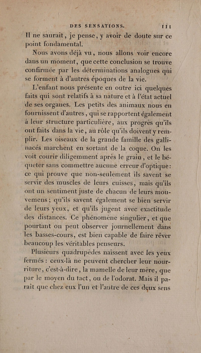 Il ne saurait, je pense, y avoir de doute sur ce point fondamental. Nous avons déjà vu, nous allons voir encore dans un moment, que cette conclusion se trouve confirmée par les déterminations analogues qui se forment à d’autres époqués de la vie. L'enfant nous présente en outre ici quelques faits qui sont relatifs à sa nature et à l’état actuel de ses organes. Les petits des animaux nous en fournissent d’autres , qui se rapportent également à leur structure particulière, aux progres qu'ils ont faits dans la vie, au rôle qu'ils doivent y rem- plir. Les oiseaux de la grande famille des galli- nacés marchent en sortant de la coque. On les voit courir diligemment après le grain, et le bé- queter sans commettre aucune erreur d'optique: ce qui prouve que non-seulement ils savent 5e servir des muscles de leurs cuisses, mais qu'ils ont un sentiment juste de chacun de leurs mou- vemens ; qu'ils savent également se bien servir de leurs yeux, et qu'ils jugent avec exactitude des distances. Ce phénomène singulier, et que pourtant on peut observer journellement dans les basses-cours, est bien capable de faire r'éver beaucoup les ventbles penseurs. Plusieurs quadrupèdes naissent avec les yeux fermés : ceux-là ne peuvent chercher ieur nour- riture, c'est-à-dire, la mamelle de leur mère, que par le moyen du tact, ou de l’odorat. Mais il pa- rait que chez eux l’un et l’autre de ces déux sens