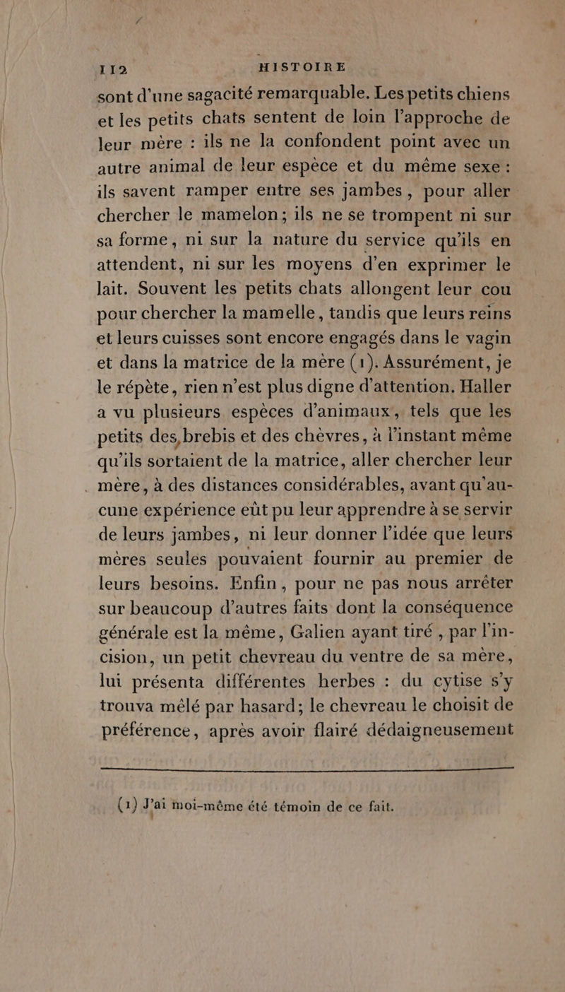 sont d'une sagacité remarquable. Les petits chiens et les petits chats sentent de loin l’approche de leur mère : ils ne la confondent point avec un autre animal de leur espèce et du même sexe: ils savent ramper entre ses jambes, pour aller chercher le mamelon; ils ne se trompent ni sur sa forme, ni sur la nature du service qu'ils en attendent, ni sur les moyens d’en exprimer le lait. Souvent les petits chats allongent leur cou pour chercher la mamelle, tandis que leurs reins et leurs cuisses sont encore engagés dans le vagin et dans la matrice de la mere (1). Assurément, je le répète, rien n’est plus digne d'attention. Haller a vu plusieurs espèces d'animaux, tels que les petits des brebis et des chèvres, à l'instant même qu'ils sortaient de la matrice, aller chercher leur . mère, à des distances considérables, avant qu au- cune expérience eüt pu leur apprendre à se servir de leurs jambes, ni leur donner l’idée que leurs méres seules pouvaient fournir au premier de leurs besoins. Enfin, pour ne pas nous arrêter sur beaucoup d’autres faits dont la conséquence générale est la même, Galien ayant tiré , par l'in- cision, un petit chevreau du ventre de sa mère, lui présenta différentes herbes : du cytise 5y trouva mêlé par hasard; le chevreau le choisit de préférence, après avoir flairé dédaigneusement A ERP RRME SHÉOIINIDEL ELLR DE RILAMBAME RE R ME (1) Jai Moi-même été témoin de ce fait.