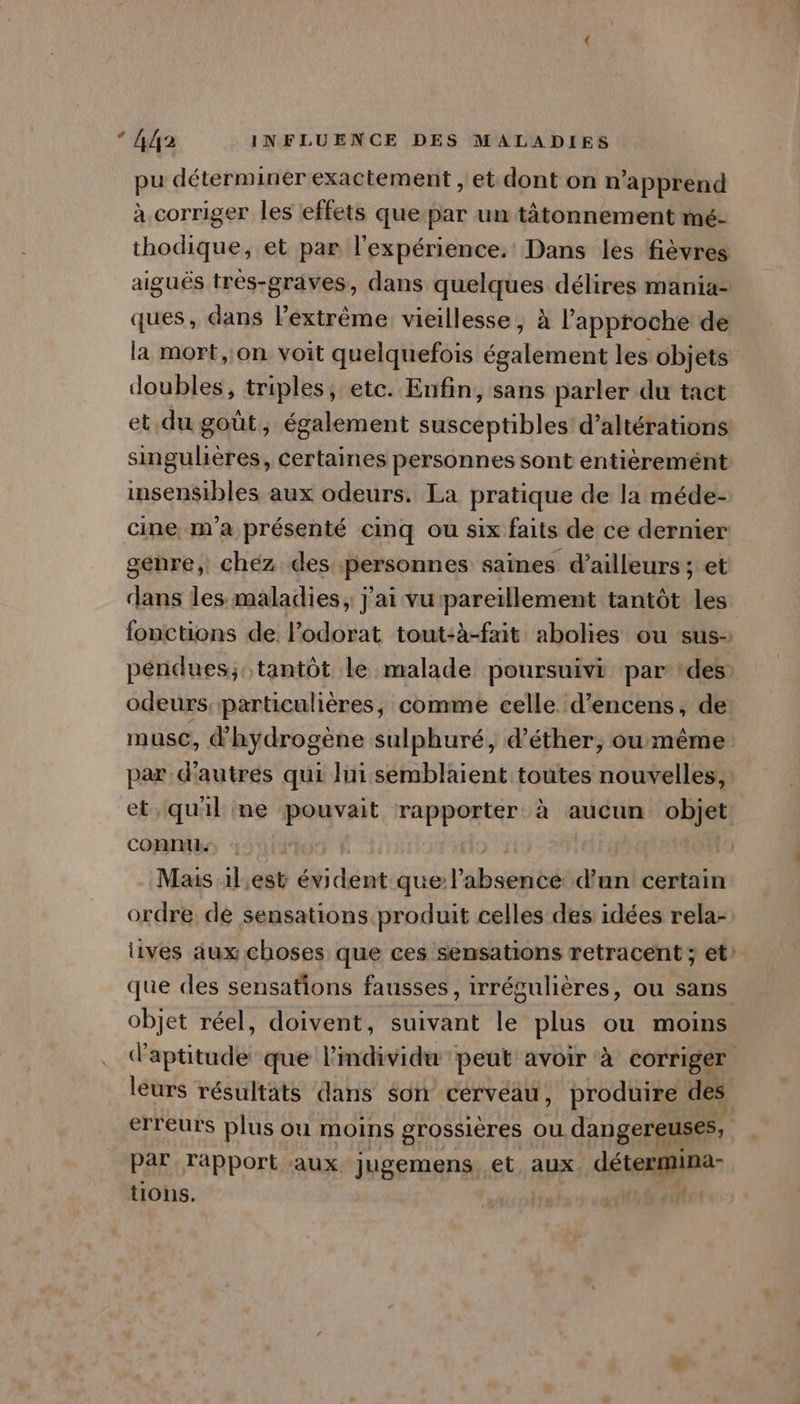 pu déterminer exactement , et dont on n'apprend à corriger les effets que par un tàätonnement mé- thodique, et par l'expérience. Dans les fièvres aiguës trés-graves, dans quelques délires mania- ques, dans lextrême vieillesse, à l'approche de la mort, on voit quelquefois également les objets doubles, triples, etc. Enfin, sans parler du tact et du goût, également susceptibles d’altérations singulières, certaines personnes sont entièrement insen$ibles aux odeurs. La pratique de la méde- cine, m'a présenté cinq ou six faits de ce dernier genre, chez des personnes saines d’ailleurs ; et dans les maladies, j'ai vupareillement tantôt les fonctions de lPodorat tout:à-fait abolies ou sus- pénidues; tantôt le malade poursuivi par ‘des: odeurs particulières, comme celle d’encens, de muse, d'hydrogène sulphuré, d’éther, ou même par d’autrés qui lui semblaient toutes nouvelles, et, quil me pouvait rapporter à aucun objet connu. | Mais ilest évident que Vabsseié d'un certain ordre. dé sensations produit celles des idées rela- lives aux choses que ces sensations retracent ; et’ que des sensations fausses, irrégulières, ou sans objet réel, doivent, suivant le plus ou moins d'aptitude que l'individu peut avoir à corriger leurs résultats dans son cervéau, produire des erreurs plus ou moins grossières où dangereuses, par rapport aux jugemens. et aux détermina- tions. | ; Là