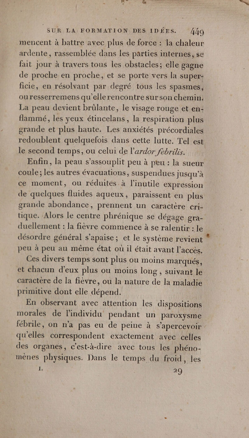 mencent à battre avec plus de force : la chaleur ardente, rassemblée dans les parties internes, se fait jour à travers tous les obstacles; elle gagne de proche en proche, et se porte vers la super: ficié, en résolvant par degré tous les spasmes, ouresserremens qu'elle rencontre sur son chemin. La peau devient brülante, le visage rouge et en- flammé, les yeux étincelans, la respiration plus grande et plus haute. Les anxiétés précordiales redoublent quelquefois dans cette lutte. Tel est: le second temps, ou celui de l’ardor febrilis. Enfin, la peau s’assouplit peu à peu : la sueur coule; les autres évacuations, suspendues jusqu’à ce moment, ou réduites. à l’inutile expression de quelques fluides aqueux, paraissent en plus grande abondance, prennent un caractère cri- tique. Alors le centre phrénique se dégage gra- duellement : la fièvre commence à se ralentir : le désordre général s’apaise; et le système revient peu à peu au même état où il était avant l'accès. Ces divers temps sont plus ou moins marqués, et chacun d’eux plus ou moins long , suivant le caractère de la fièvre, ou la nature de la maladie primitive dont elle dépend. En observant avec attention les dispositions morales de l'individu pendant un paroxysme fébrile, on n’a pas eu de peine à s’apercevoir : qu'elles correspondent exactement avec celles des organes, c’est-à-dire avec tous les phéno- mênes physiques. Dans le temps du froid, les I. 29